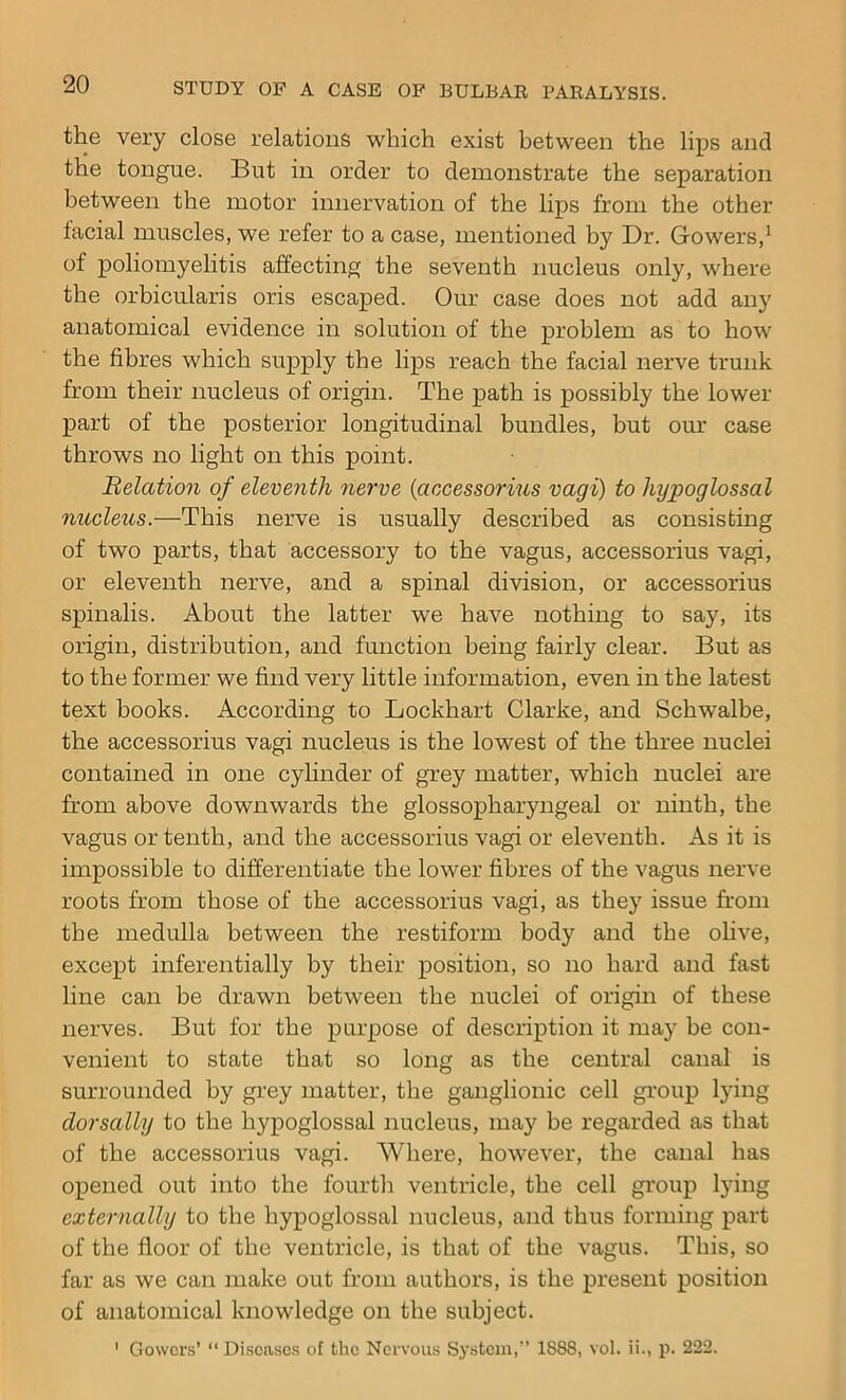 the very close relations which exist between the lips and the tongue. But in order to demonstrate the separation between the motor innervation of the lips from the other facial muscles, we refer to a case, mentioned by Dr. Gowers,1 of poliomyelitis affecting the seventh nucleus only, where the orbicularis oris escaped. Our case does not add any anatomical evidence in solution of the problem as to how the fibres which supply the lips reach the facial nerve trunk from their nucleus of origin. The path is possibly the lower part of the posterior longitudinal bundles, but our case throws no light on this point. Relation of eleventh nerve (accessorius vagi) to hypoglossal nucleus.—This nerve is usually described as consisting of two parts, that accessory to the vagus, accessorius vagi, or eleventh nerve, and a spinal division, or accessorius spinalis. About the latter we have nothing to say, its origin, distribution, and function being fairly clear. But as to the former we find very little information, even in the latest text books. According to Lockhart Clarke, and Schwalbe, the accessorius vagi nucleus is the lowest of the three nuclei contained in one cylinder of grey matter, which nuclei are from above downwards the glossopharyngeal or ninth, the vagus or tenth, and the accessorius vagi or eleventh. As it is impossible to differentiate the lower fibres of the vagus nerve roots from those of the accessorius vagi, as they issue from the medulla between the restiform body and the olive, except inferentially by their position, so no hard and fast line can be drawn between the nuclei of origin of these nerves. But for the purpose of description it may be con- venient to state that so long as the central canal is surrounded by grey matter, the ganglionic cell group lying dor sally to the hypoglossal nucleus, may be regarded as that of the accessorius vagi. Where, however, the canal has opened out into the fourth ventricle, the cell group lying externally to the hypoglossal nucleus, and thus forming part of the floor of the ventricle, is that of the vagus. This, so far as we can make out from authors, is the present position of anatomical knowledge on the subject. 1 Gowers’ “ Diseases of the Nervous System,” 1S88, vol. ii., p. 222.