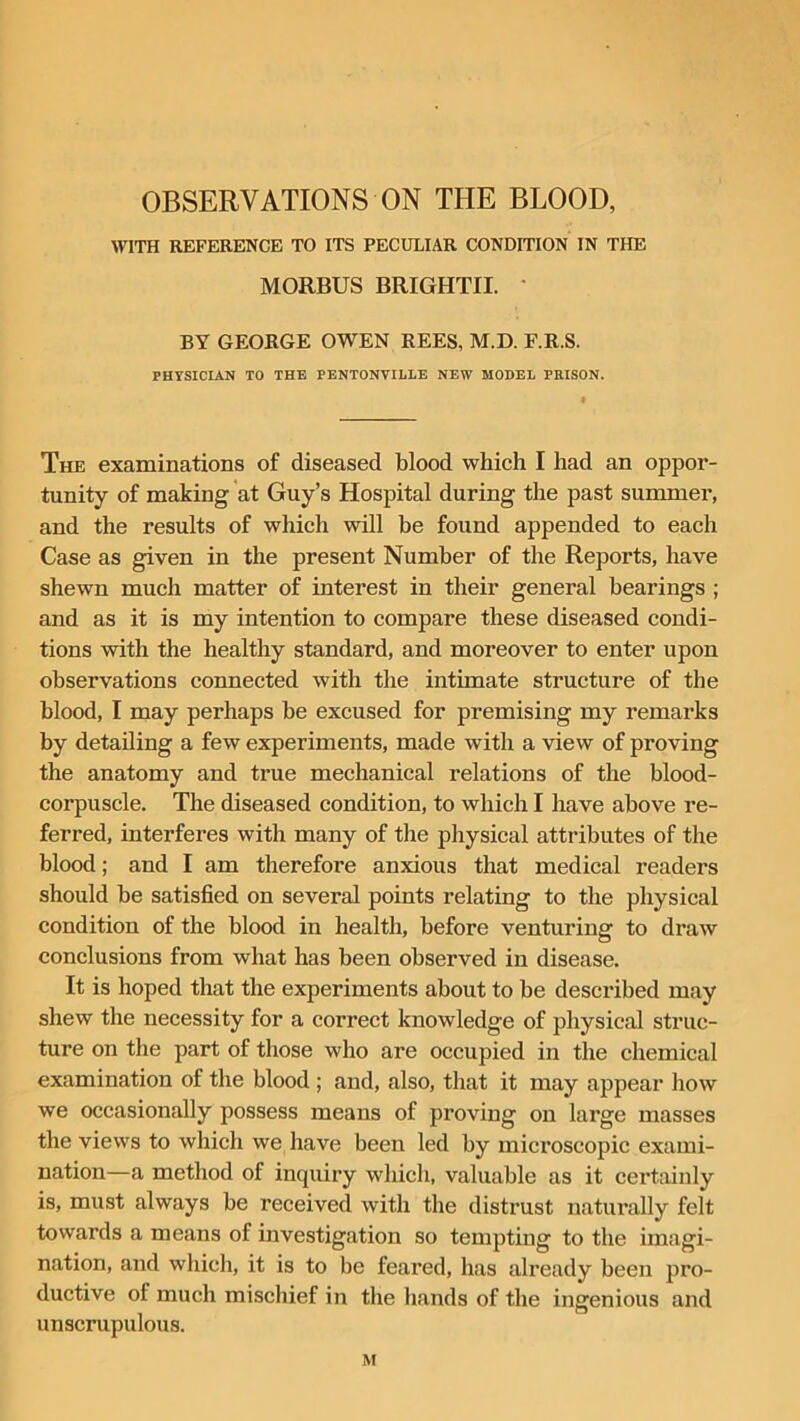 OBSERVATIONS ON THE BLOOD, WITH REFERENCE TO ITS PECULIAR CONDITION IN THE MORBUS BRIGHTII. * BY GEORGE OWEN REES, M.D. F.R.S. PHYSICIAN TO THE PENTONVILLE NEW MODEL PRISON. The examinations of diseased blood which I had an oppor- tunity of making at Guy’s Hospital during the past summer, and the results of which will be found appended to each Case as given in the present Number of the Reports, have shewn much matter of interest in their general bearings ; and as it is my intention to compare these diseased condi- tions with the healthy standard, and moreover to enter upon observations connected with the intimate structure of the blood, I may perhaps be excused for premising my remarks by detailing a few experiments, made with a view of proving the anatomy and true mechanical relations of the blood- corpuscle. The diseased condition, to which I have above re- ferred, interferes with many of the physical attributes of the blood; and I am therefore anxious that medical readers should be satisfied on several points relating to the physical condition of the blood in health, before venturing to draw conclusions from what has been observed in disease. It is hoped that the experiments about to be described may shew the necessity for a correct knowledge of physical struc- ture on the part of those who are occupied in the chemical examination of the blood ; and, also, that it may appear how we occasionally possess means of proving on large masses the views to which we have been led by microscopic exami- nation—a method of inquiry which, valuable as it certainly is, must always be received with the distrust naturally felt towards a means of investigation so tempting to the imagi- nation, and which, it is to be feared, has already been pro- ductive of much mischief in the hands of the ingenious and unscrupulous.