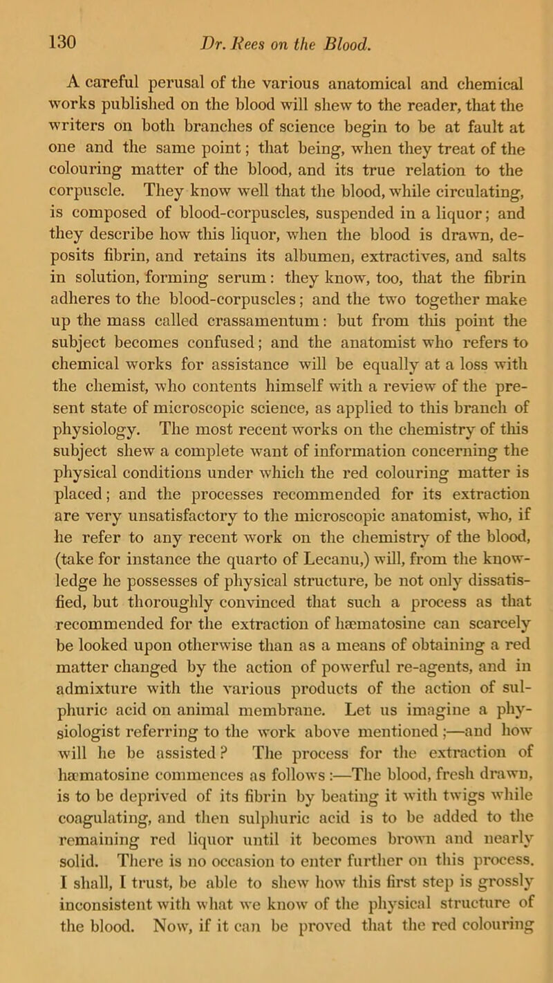 A careful perusal of the various anatomical and. chemical works published on the blood will shew to the reader, that the writers on both branches of science begin to be at fault at one and the same point; that being, when they treat of the colouring matter of the blood, and its true relation to the corpuscle. They know well that the blood, while circulating, is composed of blood-corpuscles, suspended in a liquor; and they describe how this liquor, when the blood is drawn, de- posits fibrin, and retains its albumen, extractives, and salts in solution, forming serum: they know, too, that the fibrin adheres to the blood-corpuscles; and the two together make up the mass called crassamentum: but from this point the subject becomes confused; and the anatomist who refers to chemical works for assistance will be equally at a loss with the chemist, who contents himself with a review of the pre- sent state of microscopic science, as applied to this branch of physiology. The most recent works on the chemistry of this subject shew a complete want of information concerning the physical conditions under which the red colouring matter is placed; and the processes recommended for its extraction are very unsatisfactory to the mici'oscopic anatomist, who, if he refer to any recent work on the chemistry of the blood, (take for instance the quarto of Lecanu,) will, from the know- ledge he possesses of physical structure, be not only dissatis- fied, but thoroughly convinced that such a process as that recommended for the extraction of lucmatosine can scarcely be looked upon otherwise than as a means of obtaining a red matter changed by the action of powerful re-agents, and in admixture with the various products of the action of sul- phuric acid on animal membrane. Let us imagine a phy- siologist referring to the work above mentioned ;—and how will he be assisted P The process for the extraction of hamatosine commences as follows :—The blood, fresh drawn, is to be deprived of its fibrin by beating it with twigs while coagulating, and then sulphuric acid is to be added to the remaining red liquor until it becomes brown and nearly solid. There is no occasion to enter further on this process. I shall, I trust, be able to shew how this first step is grossly inconsistent with what we know of the physical structure of the blood. Now, if it can be proved that the red colouring