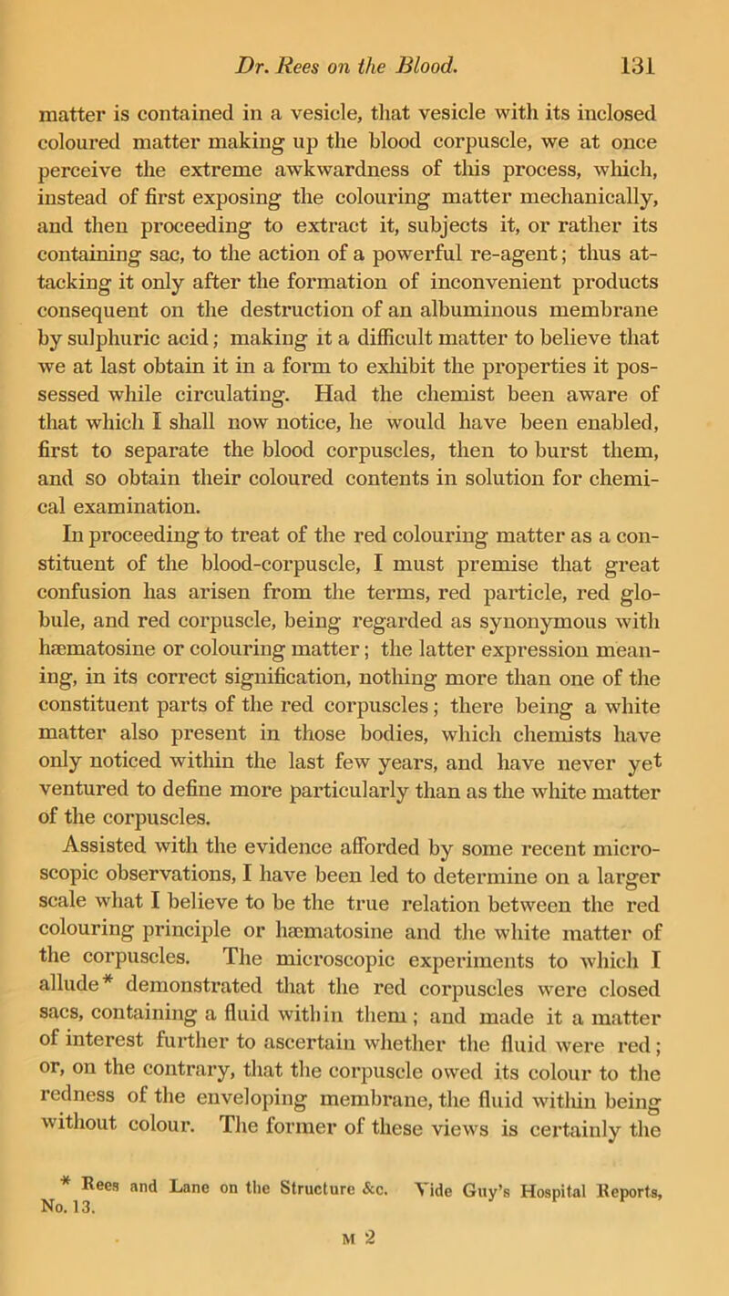 matter is contained in a vesicle, that vesicle with its inclosed coloured matter making up the blood corpuscle, we at once perceive the extreme awkwardness of this process, which, instead of first exposing the colouring matter mechanically, and then proceeding to extract it, subjects it, or rather its containing sac, to the action of a powerful re-agent; thus at- tacking it only after the formation of inconvenient products consequent on the destruction of an albuminous membrane by sulphuric acid; making it a difficult matter to believe that wre at last obtain it in a form to exhibit the properties it pos- sessed while circulating. Had the chemist been aware of that which I shall now notice, he would have been enabled, first to separate the blood corpuscles, then to burst them, and so obtain their coloured contents in solution for chemi- cal examination. In proceeding to treat of the red colouring matter as a con- stituent of the blood-corpuscle, I must premise that great confusion has arisen from the terms, red particle, red glo- bule, and red corpuscle, being regarded as synonymous with haematosine or colouring matter; the latter expression mean- ing, in its correct signification, nothing more than one of the constituent parts of the red corpuscles ; there being a white matter also present in those bodies, which chemists have only noticed within the last few years, and have never yet ventured to define more particularly than as the white matter of the corpuscles. Assisted with the evidence afforded by some recent micro- scopic observations, I have been led to determine on a larger scale what I believe to be the true relation between the red colouring principle or haematosine and the white matter of the corpuscles. The microscopic experiments to which I allude* demonstrated that the red corpuscles were closed sacs, containing a fluid within them ; and made it a matter of interest further to ascertain whether the fluid were red; or, on the contrary, that the corpuscle owed its colour to the redness of the enveloping membrane, the fluid within being without colour. The former of these views is certainly the N^Rees and Lane on the Structure &c. Vide Guy’s Hospital Reports,