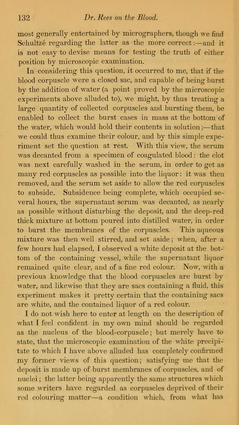most generally entertained by micrographers, though we find Scliultze regarding the latter as the more correct:—and it is not easy to devise means for testing the truth of either position by microscopic examination. In considering this question, it occurred to me, that if the blood corpuscle were a closed sac, and capable of being burst by the addition of water (a point proved by the microscopic experiments above alluded to), we might, by thus treating a large quantity of collected corpuscles and bursting them, be enabled to collect the burst cases in mass at the bottom of the water, which would hold their contents in solution;—that we could thus examine their colour, and by this simple expe- riment set the question at rest. With this view, the serum was decanted from a specimen of coagulated blood: the clot was next carefully washed in the serum, in order to get as many red corpuscles as possible into the liquor: it was then removed, and the serum set aside to allow the red corpuscles to subside. Subsidence being complete, which occupied se- veral hours, the supernatant serum was decanted, as nearly as possible without disturbing the deposit, and the deep-red thick mixture at bottom poured into distilled water, in order to burst the membranes of the corpuscles. This aqueous mixture was then well stirred, and set aside; when, after a few hours had elapsed, I observed a white deposit at the bot- tom of the containing vessel, while the supernatant liquor remained quite clear, and of a fine red colour. Now, with a previous knowledge that the blood corpuscles are burst by water, and likewise that they are sacs containing a fluid, this experiment makes it pretty certain that the containing sacs are white, and the contained liquor of a red colour. I do not wish here to enter at length on the description of what I feel confident in my own mind should be regarded as the nucleus of the blood-corpuscle; but merely have to state, that the microscopic examination of the white precipi- tate to which I have above alluded has completely confirmed my former views of this question; satisfying me that the deposit is made up of burst membranes of corpuscles, and of nuclei; the latter being apparently the same structures which some writers have regarded as corpuscles deprived of their red colouring matter—a condition which, from what has
