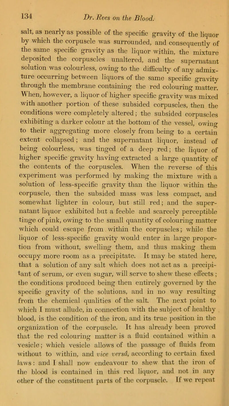 salt, as nearly as possible of the specific gravity of the liquor by which the corpuscle was surrounded, and consequently of the same specific gravity as the liquor within, the mixture deposited the corpuscles unaltered, and the supernatant solution was colourless, owing to the difficulty of any admix- ture occurring between liquors of the same specific gravity through the membrane containing the red colouring matter. When, however, a liquor of higher specific gravity was mixed with another portion of these subsided corpuscles, then the conditions were completely altered; the subsided corpuscles exhibiting a darker colour at the bottom of the vessel, owino- to their aggregating more closely from being to a certain extent collapsed; and the supernatant liquor, instead of being colourless, was tinged of a deep red; the liquor of higher specific gravity having extracted a large quantity of the contents of the corpuscles. When the reverse of this experiment was performed by making the mixture with a solution of less-specific gravity than the liquor within the corpuscle, then the subsided mass was less compact, and somewhat lighter in colour, but still red; and the super- natant liquor exhibited but a feeble and scarcely perceptible tinge of pink, owing to the small quantity of colouring matter which could escape from within the corpuscles; while the liquor of less-specific gravity would enter in large propor- tion from without, swelling them, and thus making them occupy more room as a precipitate. It may be stated here, that a solution of any salt which does not act as a precipi- tant of serum, or even sugar, will serve to shew these effects ; the conditions produced being then entirely governed by the specific gravity of the solutions, and in no way resulting from the chemical qualities of the salt. The next point to which I must allude, in connection with the subject of healthy blood, is the condition of the iron, and its true position in the organization of the corpuscle. It has already been proved that the red colouring matter is a fluid contained within a vesicle; which vesicle allows of the passage of fluids from without to within, and vice versd, according to certain fixed laws: and I shall now endeavour to shew that the iron of the blood is contained in this red liquor, and not in any other of the constituent parts of the corpuscle. If we repeat
