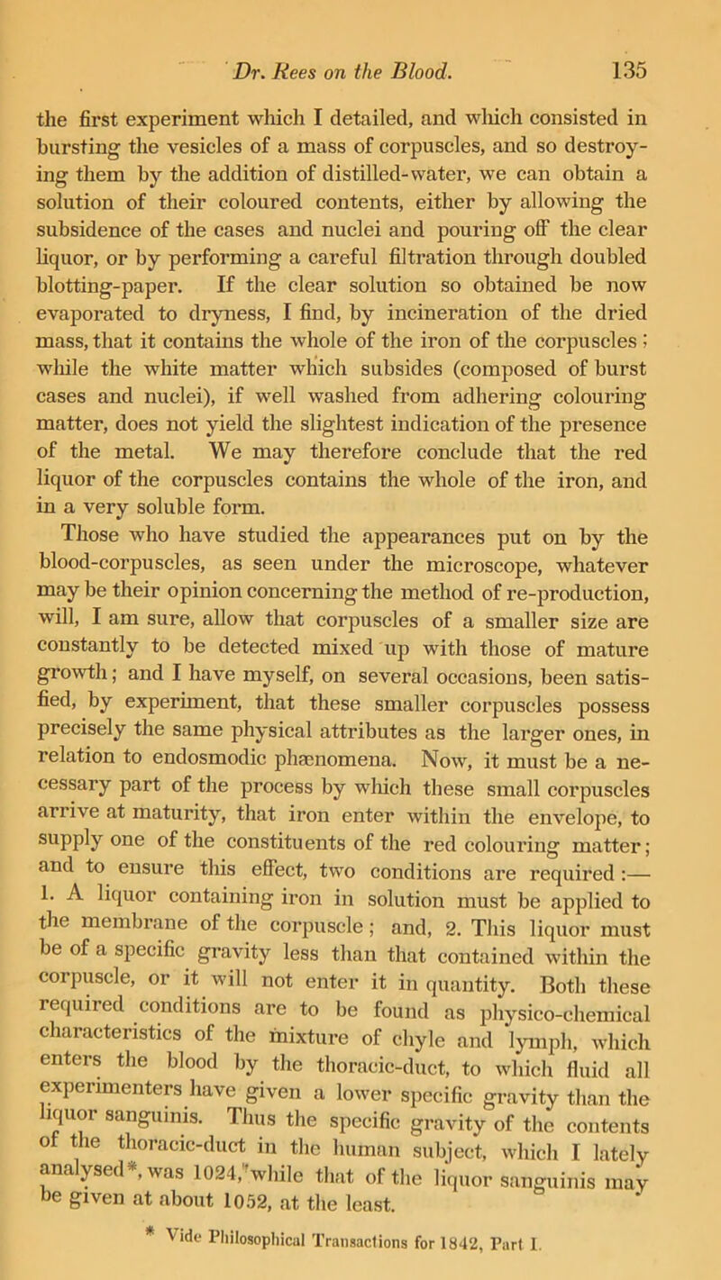 the first experiment which I detailed, and which consisted in bursting the vesicles of a mass of corpuscles, and so destroy- ing them by the addition of distilled-water, we can obtain a solution of their coloured contents, either by allowing the subsidence of the cases and nuclei and pouring off the clear liquor, or by performing a careful filtration through doubled blotting-paper. If the clear solution so obtained he now evaporated to dryness, I find, by incineration of the dried mass, that it contains the whole of the iron of the corpuscles 5 while the white matter which subsides (composed of burst cases and nuclei), if well washed from adhering colouring matter, does not yield the slightest indication of the presence of the metal. We may therefore conclude that the red liquor of the corpuscles contains the whole of the iron, and in a very soluble form. Those who have studied the appearances put on by the blood-corpuscles, as seen under the microscope, whatever may be their opinion concerning the method of re-production, will, I am sure, allow that corpuscles of a smaller size are constantly to he detected mixed up with those of mature growth; and I have myself, on several occasions, been satis- fied, by experhnent, that these smaller corpuscles possess precisely the same physical attributes as the larger ones, in relation to endosmodic phamomena. Now, it must be a ne- cessary part of the process by which these small corpuscles arrive at maturity, that iron enter within the envelope, to supply one of the constituents of the red colouring matter; and to ensure this effect, two conditions are required :— 1. A liquor containing iron in solution must he applied to the membrane of the corpuscle; and, 2. This liquor must he of a specific gravity less than that contained within the corpuscle, or it will not enter it in quantity. Both these required conditions are to he found as physico-chemical characteristics of the mixture of chyle and lymph, which enters the blood by the thoracic-duct, to which fluid all experimenters have given a lower specific gravity than the liquor sanguinis. Thus the specific gravity of the contents ot the thoracic-duct in the human subject, which I lately ana ysed ,was 1024, while that of the liquor sanguinis may be given at about 1052, at the least. * Vide Philosophical Transactions for 1842, Part I.
