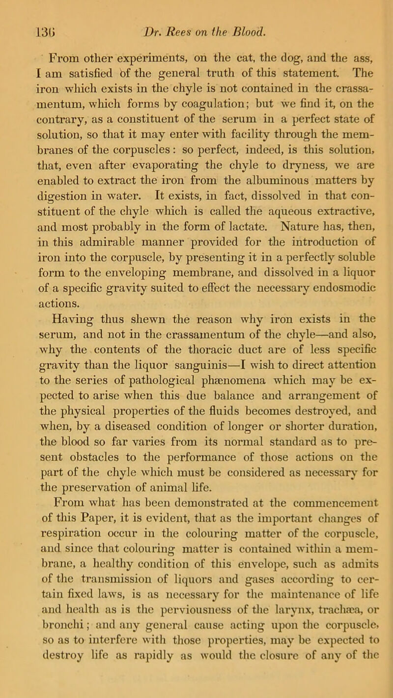 From other experiments, on the cat, the dog, and the ass, I am satisfied bf the general truth of this statement. The iron which exists in the chyle is not contained in the crassa- mentum, which forms by coagulation; but we find it, on the contrary, as a constituent of the serum in a perfect state of solution, so that it may enter with facility through the mem- branes of the corpuscles : so perfect, indeed, is this solution, that, even after evaporating the chyle to dryness, we are enabled to extract the iron from the albuminous matters by digestion in water. It exists, in fact, dissolved in that con- stituent of the chyle which is called the aqueous extractive, and most probably in the form of lactate. Nature has, then, in this admirable manner provided for the introduction of iron into the corpuscle, by presenting it in a perfectly soluble form to the enveloping membrane, and dissolved in a liquor of a specific gravity suited to effect the necessary endosmodic actions. Having thus shewn the reason why iron exists in the serum, and not in the crassamentum of the chyle—and also, why the contents of the thoracic duct are of less specific gravity than the liquor sanguinis—I wish to direct attention to the series of pathological phsenomena which may be ex- pected to arise when tins due balance and arrangement of the physical properties of the fluids becomes destroyed, and when, by a diseased condition of longer or shorter duration, the blood so far varies from its normal standard as to pre- sent obstacles to the performance of those actions on the part of the chyle which must be considered as necessary for the preservation of animal life. From what has been demonstrated at the commencement of this Paper, it is evident, that as the important changes of respiration occur in the colouring matter of the corpuscle, and since that colouring matter is contained within a mem- brane, a healthy condition of this envelope, such as admits of the transmission of liquors and gases according to cer- tain fixed lawrs, is as necessary for the maintenance of life and health as is the perviousness of the larynx, trachaea, or bronchi; and any general cause acting upon the corpuscle, so as to interfere with those properties, may he expected to destroy life as rapidly as would the closure of any of the