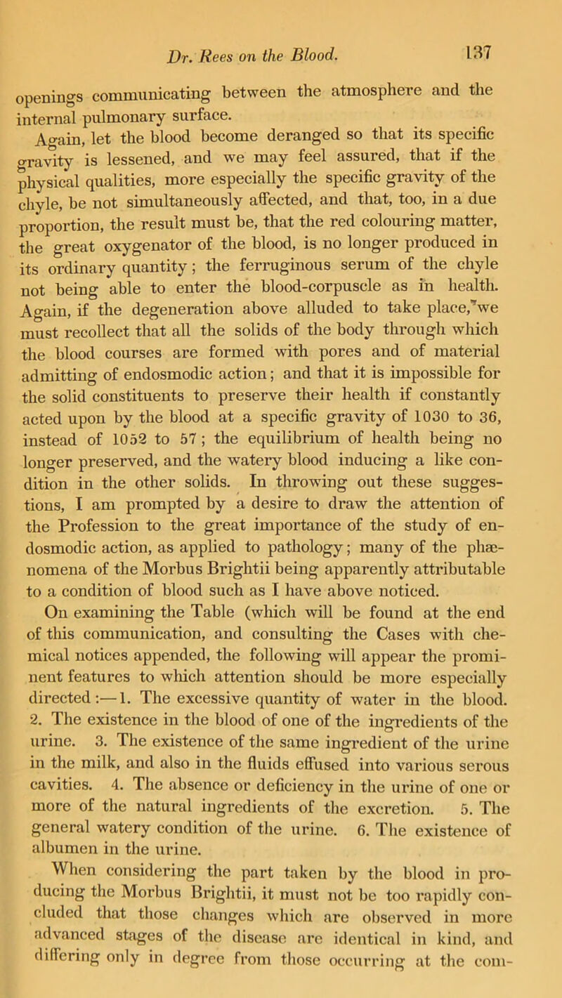 openings communicating between the atmosphere and the internal pulmonary surface. Again, let the blood become deranged so that its specific o-ravity is lessened, and we may feel assured, that if the physical qualities, more especially the specific gravity of the chyle, be not simultaneously affected, and that, too, in a due proportion, the result must be, that the red colouring matter, the great oxygenator of the blood, is no longer produced in its ordinary quantity; the ferruginous serum of the chyle not being able to enter the blood-corpuscle as in health. Again, if the degeneration above alluded to take place,”we must recollect that all the solids of the body through which the blood courses are formed with pores and of material admitting of endosmodic action; and that it is impossible for the solid constituents to preserve their health if constantly acted upon by the blood at a specific gravity of 1030 to 36, instead of 1052 to 57 ; the equilibrium of health being no longer preserved, and the watery blood inducing a like con- dition in the other solids. In throwing out these sugges- tions, I am prompted by a desire to draw the attention of the Profession to the great importance of the study of en- dosmodic action, as applied to pathology; many of the phe- nomena of the Morbus Brightii being apparently attributable to a condition of blood such as I have above noticed. On examining the Table (which will be found at the end of this communication, and consulting the Cases with che- mical notices appended, the following will appear the promi- nent features to which attention should be more especially directed:—1. The excessive quantity of water in the blood. 2. The existence in the blood of one of the ingredients of the urine. 3. The existence of the same ingredient of the urine in the milk, and also in the fluids effused into various serous cavities. 4. The absence or deficiency in the urine of one or more of the natural ingredients of the excretion. 5. The general watery condition of the urine. 6. The existence of albumen in the urine. When considering the part taken by the blood in pro- ducing the Morbus Brightii, it must not be too rapidly con- cluded that those changes which are observed in more advanced stages of the disease are identical in kind, and differing only in degree from those occurring at the com-