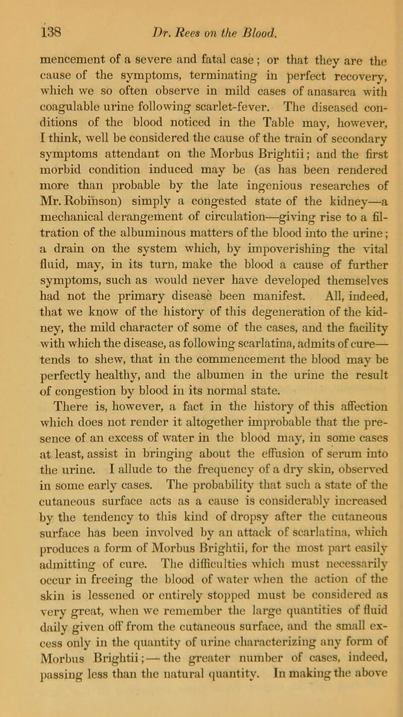 mencement of a severe and fatal case ; or that they are the cause of the symptoms, terminating in perfect recovery, which we so often observe in mild cases of anasarca with coagulable urine following scarlet-fever. The diseased con- ditions of the blood noticed in the Table may, however, I think, well be considered the cause of the train of secondary symptoms attendant on the Morbus Brightii; and the first morbid condition induced may be (as has been rendered more than probable by the late ingenious researches of Mr. Robinson) simply a congested state of the kidney—a mechanical derangement of circulation—giving rise to a fil- tration of the albuminous matters of the blood into the urine; a drain on the system which, by impoverishing the vital fluid, may, in its turn, make the blood a cause of further symptoms, such as would never have developed themselves had not the primary disease been manifest. All, indeed, that we know of the history of this degeneration of the kid- ney, the mild character of some of the cases, and the facility with which the disease, as following scarlatina, admits of cure— tends to shew, that in the commencement the blood may be perfectly healthy, and the albumen in the urine the result of congestion by blood in its normal state. There is, however, a fact in the history of this affection which does not render it altogether improbable that the pre- sence of an excess of water in the blood may, in some cases at least, assist in bringing about the effusion of serum into the urine. I allude to the frequency of a dry skin, observed in some early cases. The probability that such a state of the cutaneous surface acts as a cause is considerably increased by the tendency to this kind of dropsy after the cutaneous surface has been involved by an attack of scarlatina, which produces a form of Morbus Brightii, for the most part easily admitting; of cure. The difficulties which must necessarily occur in freeing the blood of water when the action of the skin is lessened or entirely stopped must be considered as very great, when we remember the large quantities of fluid daily given off from the cutaneous surface, and the small ex- cess only in the quantity of urine characterizing any form of Morbus Brightii;—the greater number of cases, indeed, passing less than the natural quantity. In making the above