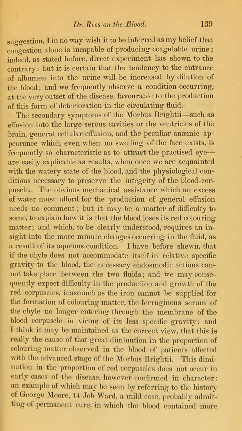 suggestion, I in no way wish it to be inferred as my belief that congestion alone is incapable of producing coagulable urine ; indeed, as stated before, direct experiment has shewn to the contrary: but it is certain that the tendency to the entrance of albumen into the urine will be increased by dilution of the blood; and we frequently observe a condition occurring, at the very outset of the disease, favourable to the production of this form of deterioration in the circulating fluid. The secondary symptoms of the Morbus Brightii—such as effusion into the large serous cavities or the ventricles of the brain, general cellular effusion, and the peculiar anaemic ap- pearance which, even when no swelling of the face exists, is frequently so characteristic as to attract the practised eye— are easily explicable as results, when once we are acquainted with the watery state of the blood, and the physiological con- ditions necessary to preserve the integrity of the blood-cor- puscle. The obvious mechanical assistance which an excess of water must afford for the production of general effusion needs no comment; but it may be a matter of difficulty to some, to explain how it is that the blood loses its red colouring matter; and which, to be clearly understood, requires an in- sight into the more minute changes occurring in the fluid, as a result of its aqueous condition. I have before shewn, that if the chyle does not accommodate itself in relative specific gravity to the blood, the necessary endosmodic actions can- not take place between the two fluids; and we may conse- quently expect difficulty in the production and growth of the red corpuscles, inasmuch as the iron cannot be supplied for the formation of colouring matter, the ferruginous serum of the chyle no longer entering through the membrane of the blood corpuscle in virtue of its less specific gravity: and [ think it may be maintained as the correct view, that this is really the cause of that great diminution in the proportion of colouring matter observed in the blood of patients affected with the advanced stage of the Morbus Brightii. This dimi- nution in the proportion of red corpuscles does not occur in early cases of the disease, however confirmed in character: an example of which may be seen by referring to the histoi’y of George Moore, 14 Job Ward, a mild case, probably admit- ting of permanent cure, in which the blood contained more