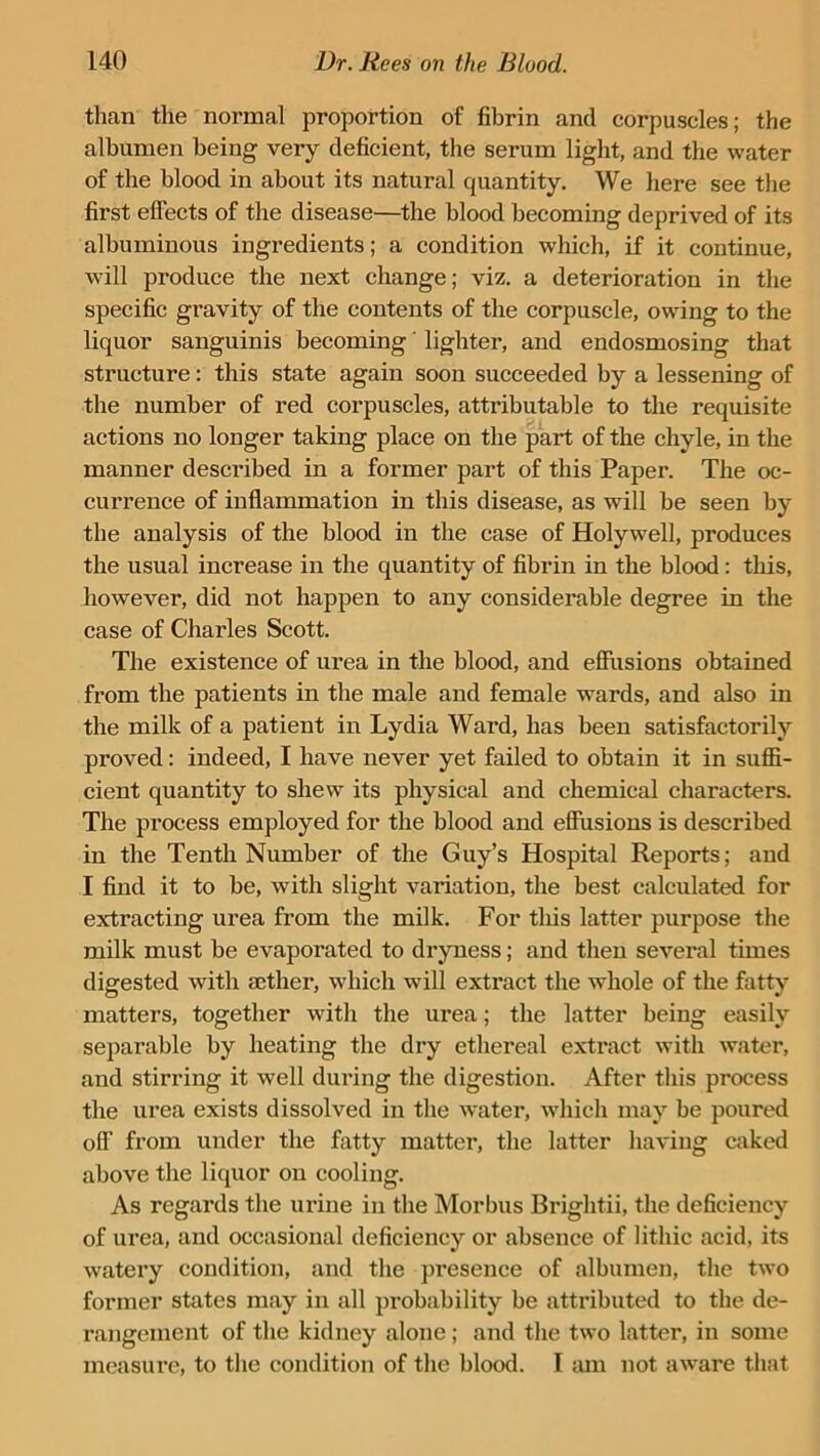 than the normal proportion of fibrin and corpuscles; the albumen being very deficient, the serum light, and the water of the blood in about its natural quantity. We here see the first effects of the disease—the blood becoming deprived of its albuminous ingredients; a condition which, if it continue, will produce the next change; viz. a deterioration in the specific gravity of the contents of the corpuscle, owing to the liquor sanguinis becoming' lighter, and endosmosing that structure: this state again soon succeeded by a lessening of the number of red corpuscles, attributable to the requisite actions no longer taking place on the part of the chyle, in the manner described in a former part of this Paper. The oc- currence of inflammation in this disease, as will be seen by the analysis of the blood in the case of Holywell, produces the usual increase in the quantity of fibrin in the blood: this, however, did not happen to any considerable degree in the case of Charles Scott. The existence of urea in the blood, and effusions obtained from the patients in the male and female wards, and also in the milk of a patient in Lydia Ward, has been satisfactorily proved: indeed, I have never yet failed to obtain it in suffi- cient quantity to shew its physical and chemical characters. The process employed for the blood and effusions is described in the Tenth Number of the Guy’s Hospital Reports; and I find it to be, with slight variation, the best calculated for extracting urea from the milk. For this latter purpose the milk must be evaporated to dryness; and then several times digested with aether, which will extract the whole of the fatty matters, together with the urea; the latter being easily separable by heating the dry ethereal extract with water, and stirring it well during the digestion. After this process the urea exists dissolved in the water, which may be poured off from under the fatty matter, the latter having caked above the liquor on cooling. As regards the urine in the Morbus Brightii, the deficiency of urea, and occasional deficiency or absence of lithic acid, its watery condition, and the presence of albumen, the two former states may in all probability be attributed to the de- rangement of the kidney alone ; and the two latter, in some measure, to the condition of the blood. I tun not aware that