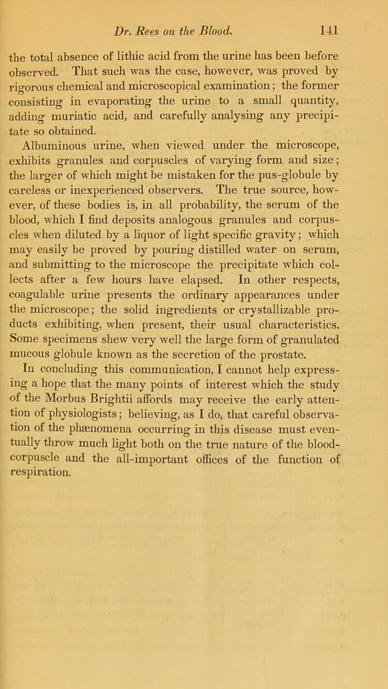 the total absence of litliic acid from the urine has been before observed. That such was the case, however, was proved by rigorous chemical and microscopical examination; the former consisting in evaporating the urine to a small quantity, adding muriatic acid, and carefully analysing any precipi- tate so obtained. Albuminous urine, when viewed under the microscope, exhibits granules and corpuscles of varying form and size ; the larger of which might be mistaken for the pus-globule by careless or inexperienced observers. The true source, how- ever, of these bodies is, in all probability, the serum of the blood, which I find deposits analogous granules and corpus- cles when diluted by a liquor of light specific gravity; which may easily be proved by pouring distilled water on serum, and submitting to the microscope the precipitate which col- lects after a few hours have elapsed. In other respects, coagulable urine presents the ordinary appearances under the microscope; the solid ingredients or crystallizable pro- ducts exhibiting, when present, their usual characteristics. Some specimens shew very well the large form of granulated mucous globule known as the secretion of the prostate. In concluding this communication, I cannot help express- ing a hope that the many points of interest which the study of the Morbus Brightii affords may receive the early atten- tion of physiologists; believing, as I do, that careful observa- tion of the phenomena occurring in this disease must even- tually throw much light both on the true nature of the blood- corpuscle and the all-important offices of the function of respiration.
