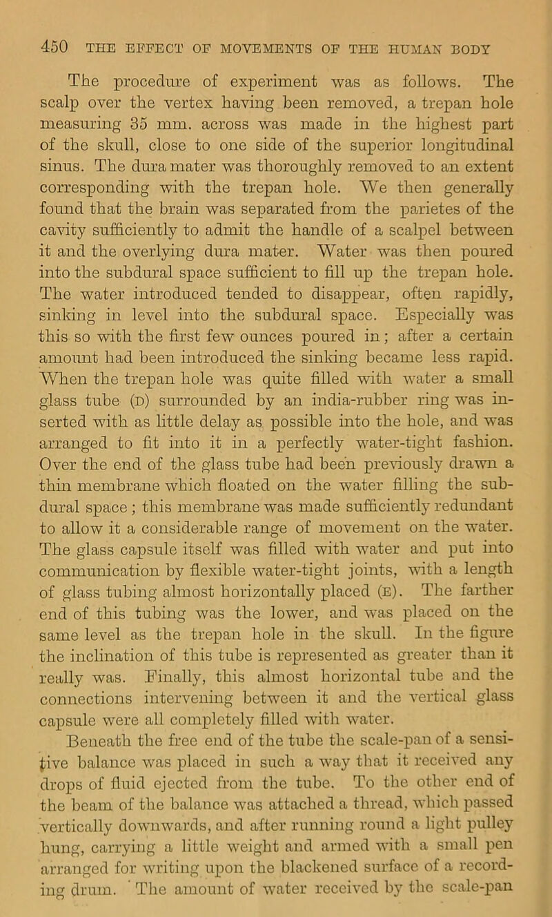 The procedure of experiment was as follows. The scalp over the vertex having been removed, a trepan hole measuring 35 mm. across was made in the highest part of the skull, close to one side of the superior longitudinal sinus. The dura mater was thoroughly removed to an extent corresponding with the trepan hole. We then generally found that the brain was separated from the parietes of the ca^dty sufficiently to admit the handle of a scalpel between it and the overlying dura mater. Water was then poured into the subdural space sufficient to fill up the trepan hole. The water introduced tended to disappear, often rapidly, sinking in level into the subdural space. Especially was this so with the first few ounces poured in; after a certain amomit had been introduced the sinldng became less rapid. When the trepan hole was quite filled with water a small glass tube (d) surrounded by an india-rubber ring was in- serted with as little delay as possible into the hole, and was arranged to fit into it in a perfectly water-tight fashion. Over the end of the glass tube had been prewously drawn a thin membrane which floated on the water filling the sub- dural space ; this membrane was made sufiiciently redundant to allow it a considerable range of movement on the water. The glass capsule itself was filled with water and put into communication by flexible water-tight joints, vdth a length of glass tubing almost horizontally placed (e) . The farther end of this tubing was the lower, and was placed on the same level as the trepan hole in the skull. In the figure the inclination of this tube is represented as greater than it really was. Finally, this almost horizontal tube and the connections intervening between it and the vertical glass capsule were all completely filled with water. Beneath the free end of the tube the scale-pan of a sensi- fiive balance was placed in such a way that it received any drops of fluid ejected from the tube. To the other end of the beam of the balance was attached a thread, which passed vertically downwards, and after running round a light pulley hung, carrying a little weight and armed with a small pen arranged for writing upon the blackened surface of a record- ing drum. The amount of water received by the scale-x?an