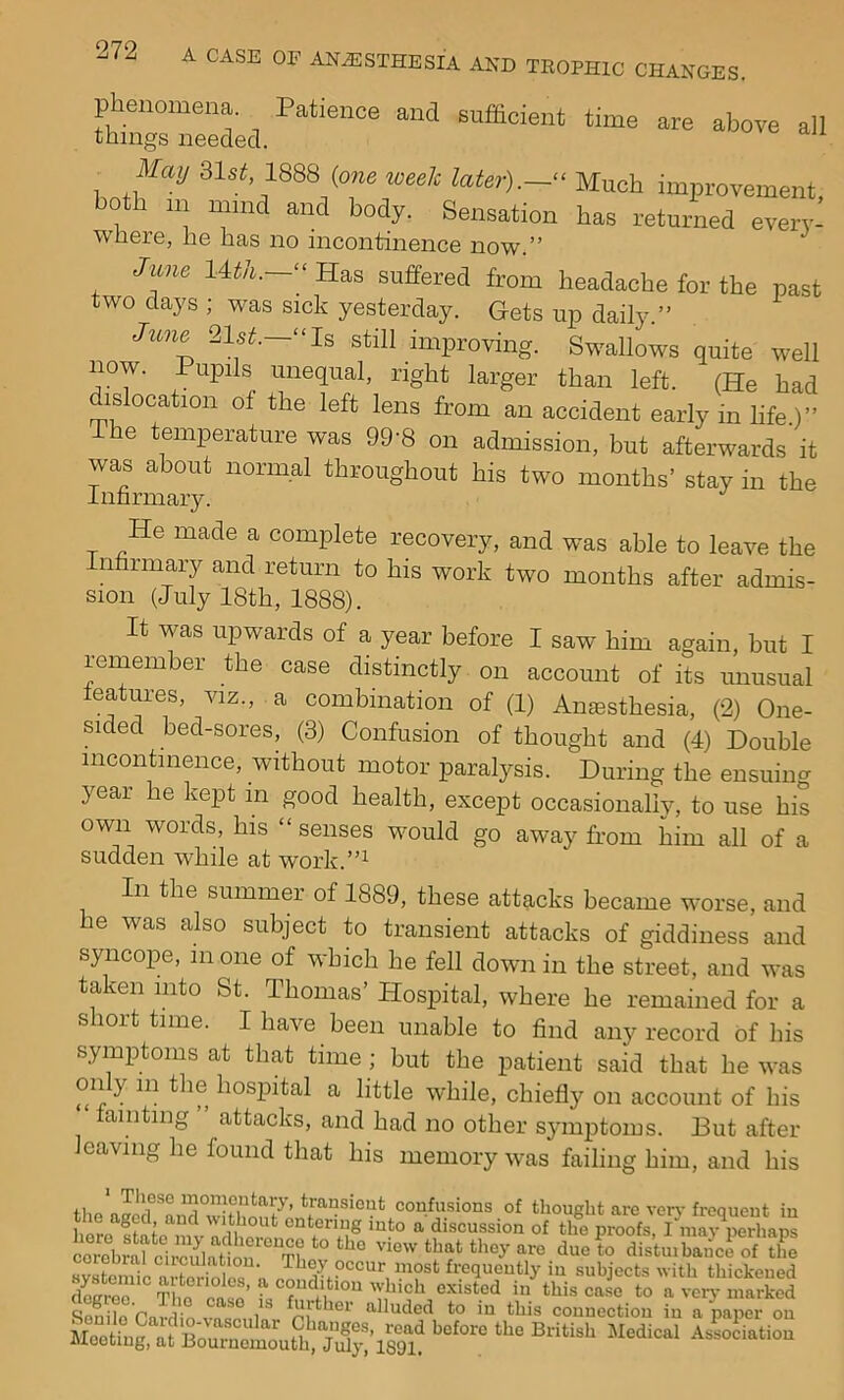 phenomena. Patience and sufficient time are above all things needed. ^ May ;ilst, 1888 {one week later).- Much improvement both HI mind and body. Sensation has returned every- wliere, he has no incontinence now.” Jime 14tA.—“ Has suffered from headache for the past two days ; was sick yesterday. Gets up daily.” June 21s^.—“Is still improving. Swallows quite well now. Pupils unequal, right larger than left. (He had dislocation of the left lens from an accident early in life.)” The temperature was 99'8 on admission, but afterwards it was about normal throughout his two months’ stay in the Inhrmary. He made a complete recovery, and was able to leave the Infirmary and return to his work two months after admis- sion (July 18th, 1888). It was upwards of a year before I saw him again, but I remember the case distinctly on account of its unusual leatures, viz., a combination of (1) Anesthesia, (2) One- sided bed-sores, (3) Confusion of thought and (4) Double incontinence, without motor paralysis. During the ensuing year he kept in good health, except occasionally, to use his own words, his “senses would go away from him all of a sudden while at work.”^ In the summer of 1889, these attacks became worse, and he was also subject to transient attacks of giddiness and syncope, in one of which he fell down in the street, and was taken into St. Thomas’ Hospital, where he remained for a short time. I have been unable to find any record of his symptoms at that time ; but the patient said that he was only m the hospital a little while, chiefly on account of his tainting ” attacks, and had no other symptoms. But after leaving he found that his memory was failing him, and his These momentary, transient confusions of thouebt arc veir frcaueut in he aged and without entering into a discussion of thT^oofs I ral circulation. They occur most frequently in subiects with thickened Slr^The'case’ in\his cal to a TS'n ^ ® ‘Alluded to in this connection in a paper on British .Mical Associ.tioi.