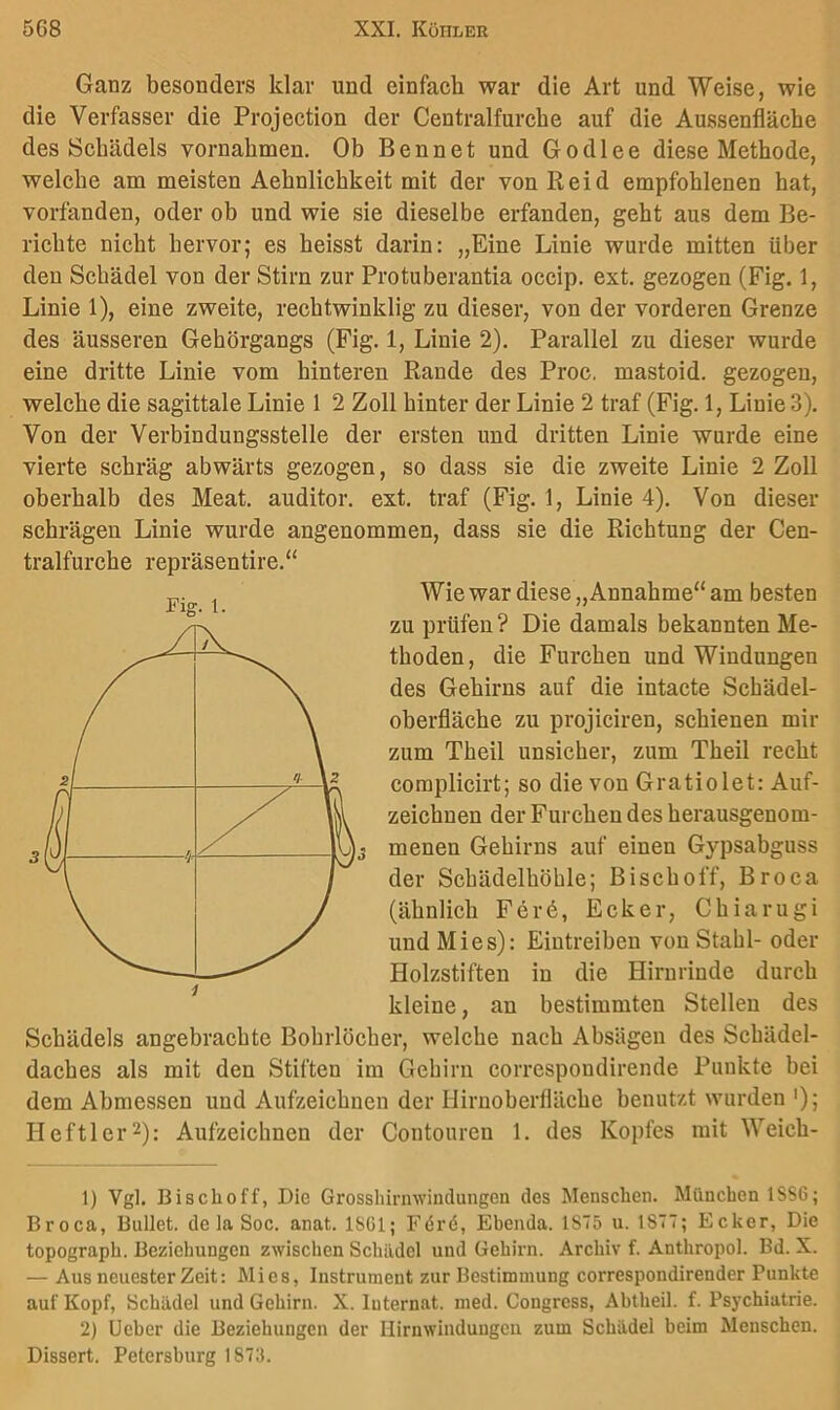 Ganz besonders klar und einfach war die Art und Weise, wie die Verfasser die Projection der Centralfurche auf die Aussenfläche des Schädels vernahmen. Ob Bennet und Godlee diese Methode, welche am meisten Aehnlichkeit mit der von Reid empfohlenen hat, vorfanden, oder ob und wie sie dieselbe erfanden, geht aus dem Be- richte nicht hervor; es heisst darin: „Eine Linie wurde mitten über den Schädel von der Stirn zur Protuberantia occip. ext. gezogen (Fig. 1, Linie 1), eine zweite, rechtwinklig zu dieser, von der vorderen Grenze des äusseren Gehörgangs (Fig, 1, Linie 2). Parallel zu dieser wurde eine dritte Linie vom hinteren Rande des Proc. mastoid. gezogen, welche die sagittale Linie 1 2 Zoll hinter der Linie 2 traf (Fig. 1, Linie 3). Von der Verbindungsstelle der ersten und dritten Linie wurde eine vierte schräg abwärts gezogen, so dass sie die zweite Linie 2 Zoll oberhalb des Meat. auditor. ext, traf (Fig. 1, Linie 4). Von dieser schrägen Linie wurde angenommen, dass sie die Richtung der Cen- tralfurche repräsentire.“ Wie war diese „Annahme“ am besten zu prüfen ? Die damals bekannten Me- thoden, die Furchen und Windungen des Gehirns auf die intacte Schädel- oherfläche zu projiciren, schienen mir zum Theil unsicher, zum Theil recht complicirt; so die von Gratiolet: Auf- zeichnen der Furchen des herausgenom- j menen Gehirns auf einen Gypsabguss der Schädelhöhle; Bischoff, Broea (ähnlich Fer6, Ecker, Chiarugi und Mies): Eintreiben von Stahl- oder Holzstiften in die Hirnrinde durch kleine, an bestimmten Stellen des Schädels angebrachte Bohrlöcher, welche nach Absagen des Schädel- daches als mit den Stiften im Gehirn correspondirende Punkte bei dem Abmessen und Aufzeichnen der Hiruoberfläche benutzt wurden '); Heftler^): Aufzeichnen der Contouren 1. des Kopfes mit Weich- 1) Vgl. Bischoff, Die Grosshirmvinclungeu des Menschen. München 1SS6; Broca, Bullet, de la Soc. anat. 18C1; Förö, Ebenda. 1S75 u. IST; Ecker, Die topograph. Beziehungen zwischen Schädel und Gehirn. Archiv f. Anthropol. Bd. X. — Aus neuester Zeit: Mies, Instrument zur Bestimmung correspondirender Punkte auf Kopf, Schädel und Gehirn. X. Internat, med. Congress, Abtheil. f. Psychiatrie. 2) lieber die Beziehungen der Hirnwindungen zum Schädel beim Menschen. Dissert. Petersburg 1873.