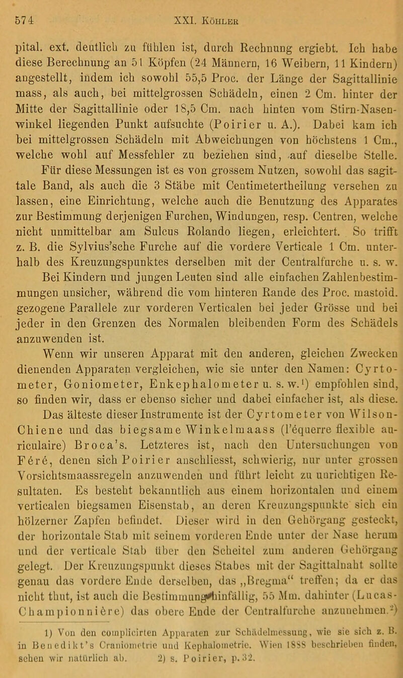 pital. ext. deutlich zu fühlen ist, durch Rechnung ergieht. Ich habe diese Berechnung an 51 Köpfen (24 Männern, 16 Weibern, 11 Kindern) augestellt, indem ich sowohl 55,5 Proc. der Länge der Sagittallinie mass, als auch, bei mittelgrossen Schädeln, einen 2 Cm. hinter der Mitte der Sagittallinie oder 18,5 Cm. nach hinten vom Stirn-Nasen- winkel liegenden Punkt aufsuchte (Poirier u. A.). Dabei kam ich bei mittelgrossen Schädeln mit Abweichungen von höchstens 1 Cm., welche wohl auf Messfehler zu beziehen sind, -auf dieselbe Stelle. Für diese Messungen ist es von grossem Nutzen, sowohl das sagit- tale Band, als auch die 3 Stäbe mit Centimetertheilung versehen zu lassen, eine Einrichtung, welche auch die Benutzung des Apparates zur Bestimmung derjenigen Furchen, Windungen, resp. Centren, welche nicht unmittelbar am Sulcus Rolando liegen, erleichtert. So trifft z. B. die Sylvius’sche Furche auf die vordere Verticale 1 Cm. unter- halb des Kreuzungspunktes derselben mit der Centralfurche u. s. w. Bei Kindern und jungen Leuten sind alle einfachen Zahlenbestim- mungen unsicher, während die vom hinteren Rande des Proc. mastoid. gezogene Parallele zur vorderen Verticalen bei jeder Grösse und bei jeder in den Grenzen des Normalen bleibenden Form des Schädels anzuwenden ist. Wenn wir unseren Apparat mit den anderen, gleichen Zwecken dienenden Apparaten vergleichen, wie sie unter den Namen: Cyrto- meter, Goniometer, Enkephalometer u. s. w.') empfohlen sind, so finden wir, dass er ebenso sicher und dabei einfacher ist, als diese. Das älteste dieser Instrumente ist der Cyrtometer von Wilson- Chiene und das biegsame Winkelmaass (l’bquerre flexible au- riculaire) Broca’s. Letzteres ist, nach den Untersuchungen von Fere, denen sich Poirier auschliesst, schwierig, nur unter grossen Vorsichtsmaassregeln anzuwenden und führt leicht zu uurichtigeu Re- sultaten. Es besteht bekanntlich aus einem horizontalen und einem verticalen biegsamen Eisenstab, an deren Kreuzungspunkte sich ein hölzerner Zapfen befindet. Dieser wird in den Gehörgaug gesteckt, der horizontale Stab mit seinem vorderen Ende unter der Nase herum und der verticale Stab über den Scheitel zum anderen Gehörgang gelegt. Der Kreuzungspunkt dieses Stabes mit der Sagittaluaht sollte genau das vordere Ende derselben, das „Bregma“ treffen; da er das nicht thut, ist auch die Bestimmung^infällig, 55 Mm. dahinter (Lucas- Cham])ionnibre) das obere Ende der Ceutralfurche anzunehmen. 1) Vüu den coinplicirlen Apparaten zur Schädelniessuug, tvie sie sich z. H. in Benedikt’s Cranioinrtrie und Kophaloinetric. Wien ISSS beschrieben finden, sehen wir natürlich ab. 2) s. Poirier, p.32.