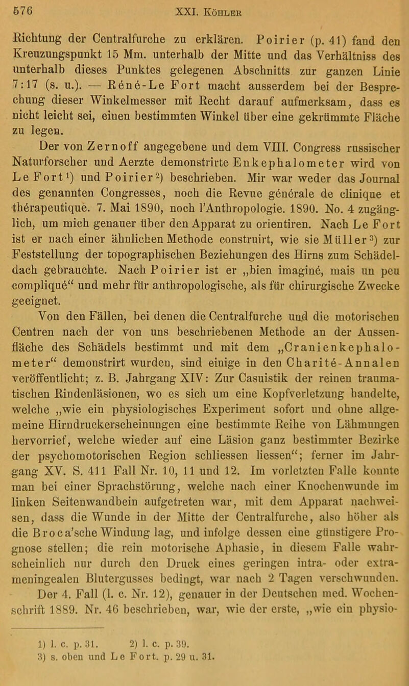Riclitung der Centralfurche zu erklären. Poirier (p. 41) fand den Kreuzungspunkt 15 Mm. unterhalb der Mitte und das Verhältniss des unterhalb dieses Punktes gelegenen Abschnitts zur ganzen Linie 7:17 (s. u.). — R6n6-Le Fort macht ausserdem bei der Bespre- chung dieser Winkelmesser mit Recht darauf aufmerksam, dass es nicht leicht sei, einen bestimmten Winkel über eine gekrümmte Fläche zu legen. Der von Zern off angegebene und dem VIII. Congress russischer Naturforscher und Aerzte demonstrirte Enkephalometer wird von Le Forti) und Poirier2) beschrieben. Mir war weder das Journal des genannten Congresses, noch die Revue generale de clinique et therapeutique. 7. Mai 1890, noch l’Anthropologie. 1890. No. 4 zugäng- lich, um mich genauer über den Apparat zu orientiren. Nach Le Fort ist er nach einer ähnlichen Methode construirt, wie sie Mül 1er 3) zur Feststellung der topographischen Beziehungen des Hirns zum Schädel- dach gebrauchte. Nach Poirier ist er „bien imagine, mais un peu complique“ und mehr für anthropologische, als für chirurgische Zwecke geeignet. Von den Fällen, bei denen die Centralfurche und die motorischen Centren nach der von uns beschriebenen Methode an der Aussen- fläche des Schädels bestimmt und mit dem „Cranienkephalo- meter“ demonstrirt wurden, sind einige in den Charite-Annalen veröffentlicht; z. B. Jahrgang XIV: Zur Casuistik der reinen trauma- tischen Rindenläsionen, wo es sich um eine Kopfverletzung handelte, welche „wie ein physiologisches Experiment sofort und ohne allge- meine Hirndruckerscheinungen eine bestimmte Reihe von Lähmungen hervorrief, welche wieder auf eine Läsion ganz bestimmter Bezirke der psychomotorischen Region schliessen Hessen“; ferner im Jahr- gang XV. S. 411 Fall Nr. 10, 11 und 12. Im vorletzten Falle konnte man bei einer Sprachstörung, welche nach einer Knochenwunde im linken Seitenwandbein aufgetreten war, mit dem Apparat nachwei- sen, dass die Wunde in der Mitte der Centralfurche, also höher als die Broca’sche Windung lag, und infolge dessen eine günstigere Pro- gnose stellen; die rein motorische Aphasie, in diesem Falle wahr- scheinlich nur durch den Druck eines geringen iutra- oder extra- meningealen Blutergusses bedingt, war nach 2 Tagen verschwunden. Der 4. Fall (1. c. Nr. 12), genauer in der Deutschen med. Wochen- schrift 1889. Nr. 46 beschrieben, war, wie der erste, „wie ein physio- 1) 1. c. p. 31. 2) 1. c. p. 39.