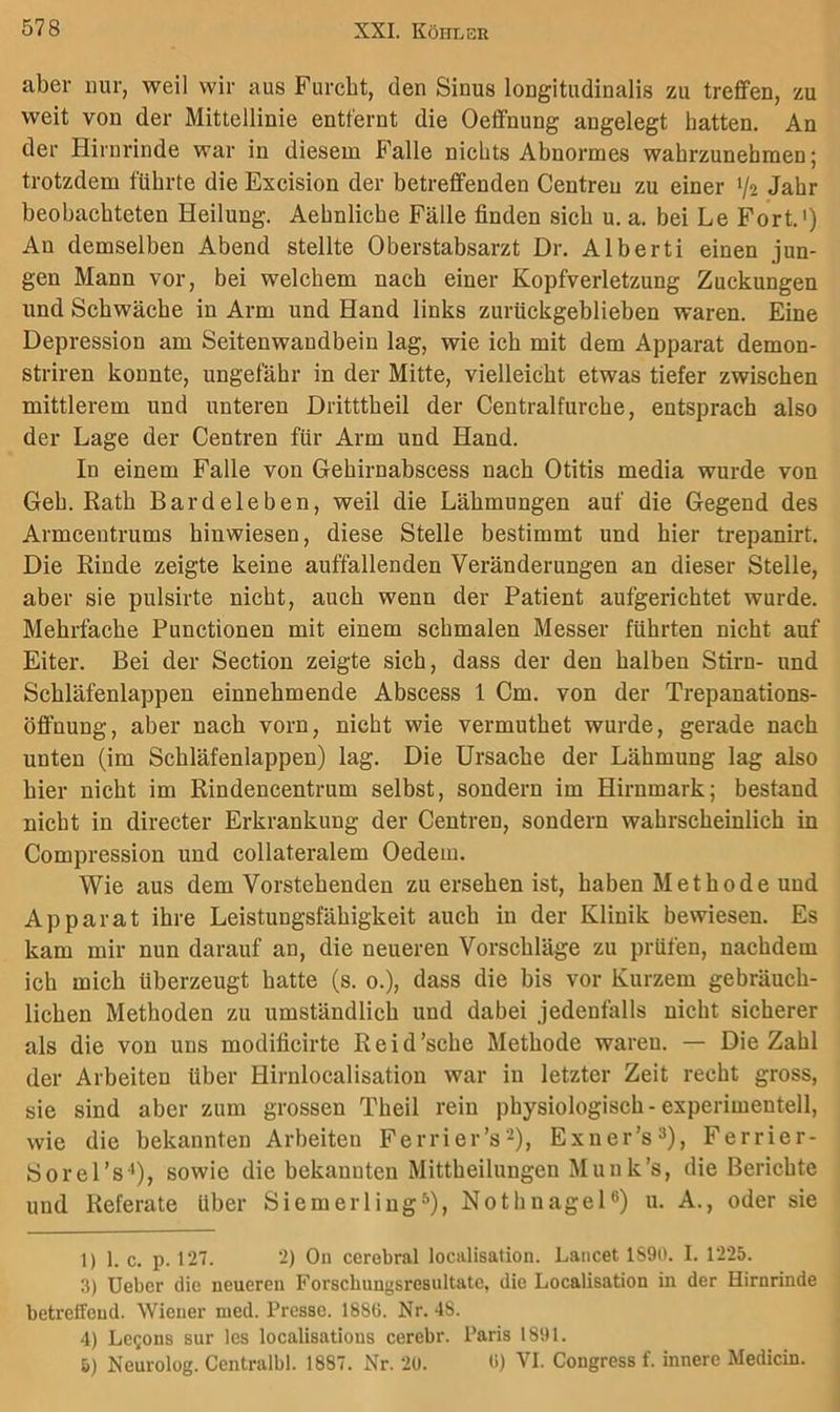 aber nur, weil wir aus Furcht, den Sinus longitudinalis zu treffen, zu weit von der Mittellinie entfernt die Oeffnung angelegt batten. An der Hirnrinde war in diesem Falle nichts Abnormes wabrzunebmen; trotzdem führte die Excision der betreffenden Centreu zu einer V2 Jahr beobachteten Heilung. Aehnliche Fälle finden sich u. a. bei Le Fort.') An demselben Abend stellte Oberstabsarzt Dr. Alberti einen jun- gen Mann vor, bei welchem nach einer Kopfverletzung Zuckungen und Schwäche in Arm und Hand links zurückgeblieben waren. Eine Depression am Seitenwandbein lag, wie ich mit dem Apparat demon- striren konnte, ungefähr in der Mitte, vielleicht etwas tiefer zwischen mittlerem und unteren Dritttbeil der Centralfurche, entsprach also der Lage der Centren für Arm und Hand. In einem Falle von Gehirnabscess nach Otitis media wurde von Geh. Rath Bardeleben, weil die Lähmungen auf die Gegend des Armcentrums hinwiesen, diese Stelle bestimmt und hier trepanirt. Die Rinde zeigte keine auffallenden Veränderungen an dieser Stelle, aber sie pulsirte nicht, auch wenn der Patient aufgeriehtet wurde. Mehrfache Functionen mit einem schmalen Messer führten nicht auf Eiter. Bei der Section zeigte sich, dass der den halben Stirn- und Schläfenlappen einnehmende Abscess 1 Cm. von der Trepanations- öffnung, aber nach vorn, nicht wie vermuthet wurde, gerade nach unten (im Schläfenlappen) lag. Die Ursache der Lähmung lag also hier nicht im Rindencentrum selbst, sondern im Hirnmark; bestand nicht in directer Erkrankung der Centren, sondern wahrscheinlich in Compression und collateralem Oedem. Wie aus dem Vorstehenden zu ersehen ist, haben Methode und Apparat ihre Leistungsfähigkeit auch in der Klinik bewiesen. Es kam mir nun darauf an, die neueren Vorschläge zu prüfen, nachdem ich mich überzeugt hatte (s. 0.), dass die bis vor Kurzem gebräuch- lichen Methoden zu umständlich und dabei jedenfalls nicht sicherer als die von uns modificirte Reid'sehe Methode waren. — Die Zahl der Arbeiten über Hirnlocalisation war in letzter Zeit recht gross, sie sind aber zum grossen Theil rein physiologisch-experimentell, wie die bekannten Arbeiten Ferrier’s^), Exner’s^), Ferrier- öorel’s '), sowie die bekannten Mittheilungen Munk’s, die Berichte und Referate über SiemeiTing^), Nothnagel®) u. A., oder sie 1) 1. c. p. 127. 2) Ou cerebral localisation. Lancet 1890. I. 1225. 3) Ueber die neuereu Forschungsresultatc, die Localisation in der Hirnrinde betreffend. Wiener med. Presse. 1886. Nr. 48. 4) Legons sur les localisations cerebr. Paris 1891. 5) Neurolog. Centralbl. 1887. Nr. 20. 6) VI. Congress f. innere Medicin.