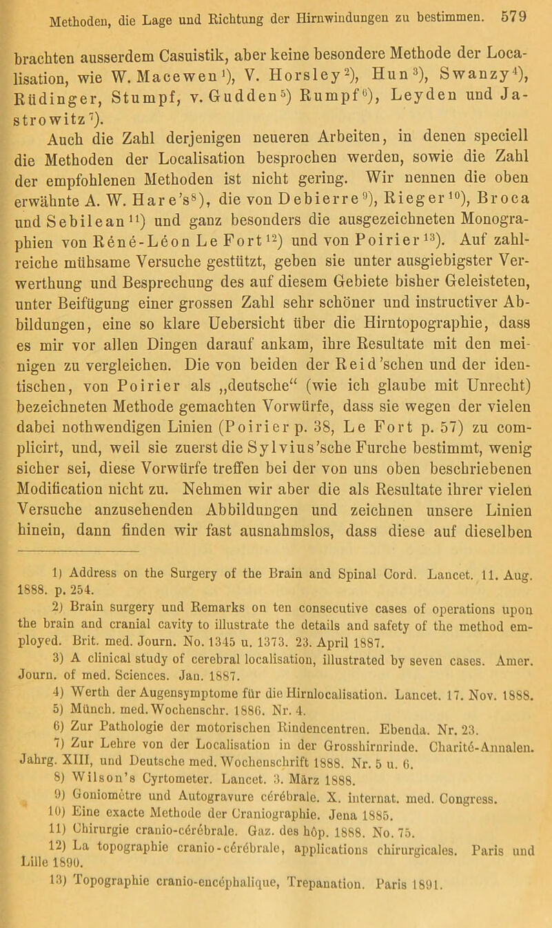 brachten ausserdem Casuistik, aber keine besondere Methode der Loca- lisation, wie W. Macewen >)> V. Horsley^), Hun^), Swanzy^), Eüdinger, Stumpf, v. Gudden^) Rumpf«), Leyden und Ja- strowitz'^). Auch die Zahl derjenigen neueren Arbeiten, in denen speciell die Methoden der Localisation besprochen werden, sowie die Zahl der empfohlenen Methoden ist nicht gering. Wir nennen die oben erwähnte A. W. Har e’s«), die von Debierre«), Rieger i«), Broca und Sebileanund ganz besonders die ausgezeichneten Monogra- phien von Rene-Leon Le Fort 12) und von Poirier i«). Auf zahl- reiche mühsame Versuche gestützt, geben sie unter ausgiebigster Ver- werthung und Besprechung des auf diesem Gebiete bisher Geleisteten, unter Beifügung einer grossen Zahl sehr schöner und instructiver Ab- bildungen, eine so klare Uebersicht über die Hirntopographie, dass es mir vor allen Dingen darauf ankam, ihre Resultate mit den mei- nigen zu vergleichen. Die von beiden der R e i d 'sehen und der iden- tischen, von Poirier als „deutsche“ (wie ich glaube mit Unrecht) bezeichneten Methode gemachten Vorwürfe, dass sie wegen der vielen dabei nothwendigen Linien (Poirier p. 38, Le Fort p. 57) zu com- plicirt, und, weil sie zuerst die Sy Ivius’sche Furche bestimmt, wenig sicher sei, diese Vorwürfe treffen bei der von uns oben beschriebenen Modification nicht zu. Nehmen wir aber die als Resultate ihrer vielen Versuche anzusehenden Abbildungen und zeichnen unsere Linien hinein, dann finden wir fast ausnahmslos, dass diese auf dieselben 1) Address on the Surgery of the Brain and Spinal Cord. Laucet. 11. Äug. 1888. p. 254. 2) Brain surgery und Remarks on ten consecutive cases of operations upon the brain and cranial cavity to illustrate the details and safety of the method em- ployed. Brit. med. Journ. No. 1345 u. 1373. 23. April 1887. 3) A clinical study of cerebral localisation, illustrated by seven cases. Amer. Journ. of med. Sciences. Jan. 1887. 4) Werth der Augensymptome für die Hirnlocalisation. Lancet. 17. Nov. 1888. 5) Münch, med. Wochenschr. 1886. Nr. 4. 6) Zur Pathologie der motorischen Rindencentren. Ebenda. Nr. 23. 7) Zur Lehre von der Localisation in der Grosshirnrinde. Charitö-Annalen. Jahrg. XIII, und Deutsche med. Wochenschrift 1888. Nr. 5 u. 6. 8) Wilson’s Cyrtometer. Lancet. 3. März 1888. 9) Goniometre und Autogravure cöröbrale. X. internat. med. Congress. 10) Eine exacte Methode der Craniographie. Jena 1885. 11) Chirurgie crauio-cör^brale. Gaz. des höp. 1888. No. 75. 12) La topographie cranio-c6r6brale, applications chirurgicales. Paris und Lille 1890. 13) Topographie cranio-eucephalique, Trepanation. Paris 1891.