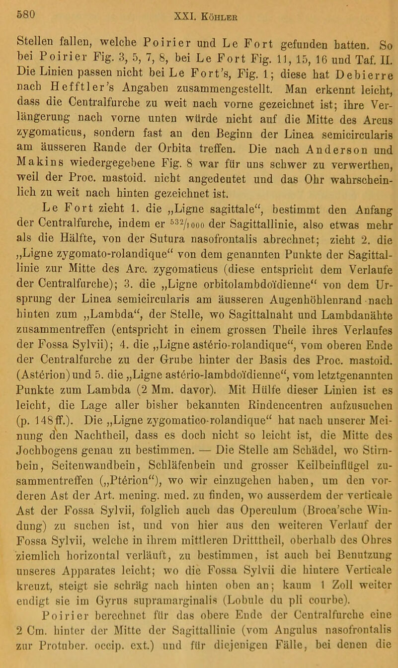 Stellen fallen, welche Poirier und Le Fort gefunden batten. So bei Poirier Fig. 3, 5, 7, 8, bei Le Fort Fig. 11, 15, 16 und Taf. II, Die Linien passen nicht bei Le Fort’s, Fig. 1; diese hat Debierre nach Hefftler’s Angaben zusammengestellt. Man erkennt leicht, dass die Centralfurche zu weit nach vorne gezeichnet ist; ihre Ver- längerung nach vorne unten würde nicht auf die Mitte des Arcus zygonaaticus, sondern fast an den Beginn der Linea semicircularis am äusseren Rande der Orbita treffen. Die nach Anderson und Maki ns wiedergegebene Fig. 8 war für uns schwer zu verwerthen, weil der Proc. mastoid. nicht angedeutet und das Ohr wahrschein- lich zu weit nach hinten gezeichnet ist. Le Fort zieht 1. die „Ligne sagittale“, bestimmt den Anfang der Centralfurche, indem er der Sagittallinie, also etwas mehr als die Hälfte, von der Sutura nasofrontalis abrechnet; zieht 2, die „Ligne zygomato-rolandique“ von dem genannten Punkte der Sagittal- linie zur Mitte des Are. zygomaticus (diese entspricht dem Verlaufe der Centralfurche); 3. die „Ligne orbitolambdoidienne“ von dem Ur- sprung der Linea semicircularis am äusseren Augenhöhlenrand nach hinten zum „Lambda“, der Stelle, wo Sagittalnaht und Lambdanähte Zusammentreffen (entspricht in einem grossen Theile ihres Verlaufes der Fossa Sylvii); 4. die „Ligne ast^rio-rolandique“, vom oberen Ende der Centralfurche zu der Grube hinter der Basis des Proc. mastoid. (Astörion) und 5. die „Ligne astArio-lambdoidienne“, vom letztgenannten Punkte zum Lambda (2 Mm. davor). Mit Hülfe dieser Linien ist es leiebt, die Lage aller bisher bekannten Rindencentren aufzusuchen (p. 148ff.). Die „Ligne zygomatico-rolandique“ hat nach unserer Mei- nung den Nachtheil, dass es doch nicht so leicht ist, die Mitte des Jochbogens genau zu bestimmen. — Die Stelle am Schädel, wo Stirn- bein, Seitenwandbein, Schläfenbein und grosser Keilbeiuflügel Zu- sammentreffen („Ptörion“), wo wir einzugehen haben, um den vor- deren Ast der Art. mening. med. zu finden, wo ausserdem der verticale Ast der Fossa Sylvii, folglich auch das Operculum (Broca’sche Win- dung) zu suchen ist, und von hier aus den weiteren Verlauf der Fossa Sylvii, welche in ihrem mittleren Dritttheil, oberhalb des Ohres ziemlich horizontal verläuft, zu bestimmen, ist auch bei Benutzung unseres Apparates leicht; wo die Fossa Sylvii die hintere Verticale kreuzt, steigt sie schräg nach hinten oben an; kaum 1 Zoll weiter endigt sie im Gyrus supramarginalis (Lobule du pli courbe). Poirier berechnet für das obere Ende der Centralfurche eine 2 Cm. hinter der Jlitte der Sagittallinie (vom Angulus nasofrontalis zur Protuber, occip. ext.) und für diejenigen Fälle, bei denen die