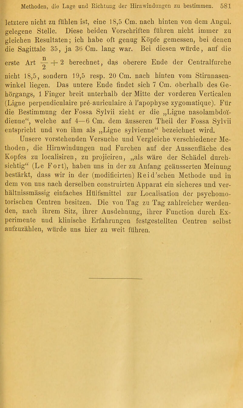 letztere nicht zu fühlen ist, eine 18,5 Cm. nach hinten von dem Angul. gelegene Stelle. Diese beiden Vorschriften führen nicht immer zu gleichen Resultaten; ich habe oft genug Köpfe gemessen, bei denen die Sagittale 35, ja 3ö Cm. lang war. Bei diesen würde, auf die erste Art + 2 berechnet, das oberere Ende der Centralfurche nicht 18,5, sondern 19,5 resp. 20 Cm. nach hinten vom Stirnnasen- winkel liegen. Das untere Ende findet sich 7 Cm. oberhalb des Ge- hörgangs, 1 Finger breit unterhalb der Mitte der vorderen Verticalen (Eigne perpendiculaire pre-auriculaire ä l’apophyse zygomatique). Für die Bestimmung der Fossa Sylvii zieht er die „Eigne nasolambdol- dienne“, welche auf 4—6 Cm. dem äusseren Theil der Fossa Sylvii entspricht und von ihm als „Eigne sylvienne“ bezeichnet wird. Unsere vorstehenden Versuche und Vergleiche verschiedener Me- thoden, die Hirnwindungen und Furchen auf der Aussenfläche des Kopfes zu localisiren, zu projiciren, „als wäre der Schädel durch- sichtig“ (Ee Fort), haben uns in der zu Anfang geäusserten Meinung bestärkt, dass wir in der (modificirten) Reid’schen Methode und in dem von uns nach derselben construirten Apparat ein sicheres und ver- hältnissmässig einfaches Hülfsmittel zur Eocalisation der psychomo- torischen Centren besitzen. Die von Tag zu Tag zahlreicher werden- den, nach ihrem Sitz, ihrer Ausdehnung, ihrer Function durch Ex- perimente und klinische Erfahrungen festgestellten Centren selbst aufzuzählen, würde uns hier zu weit führen.