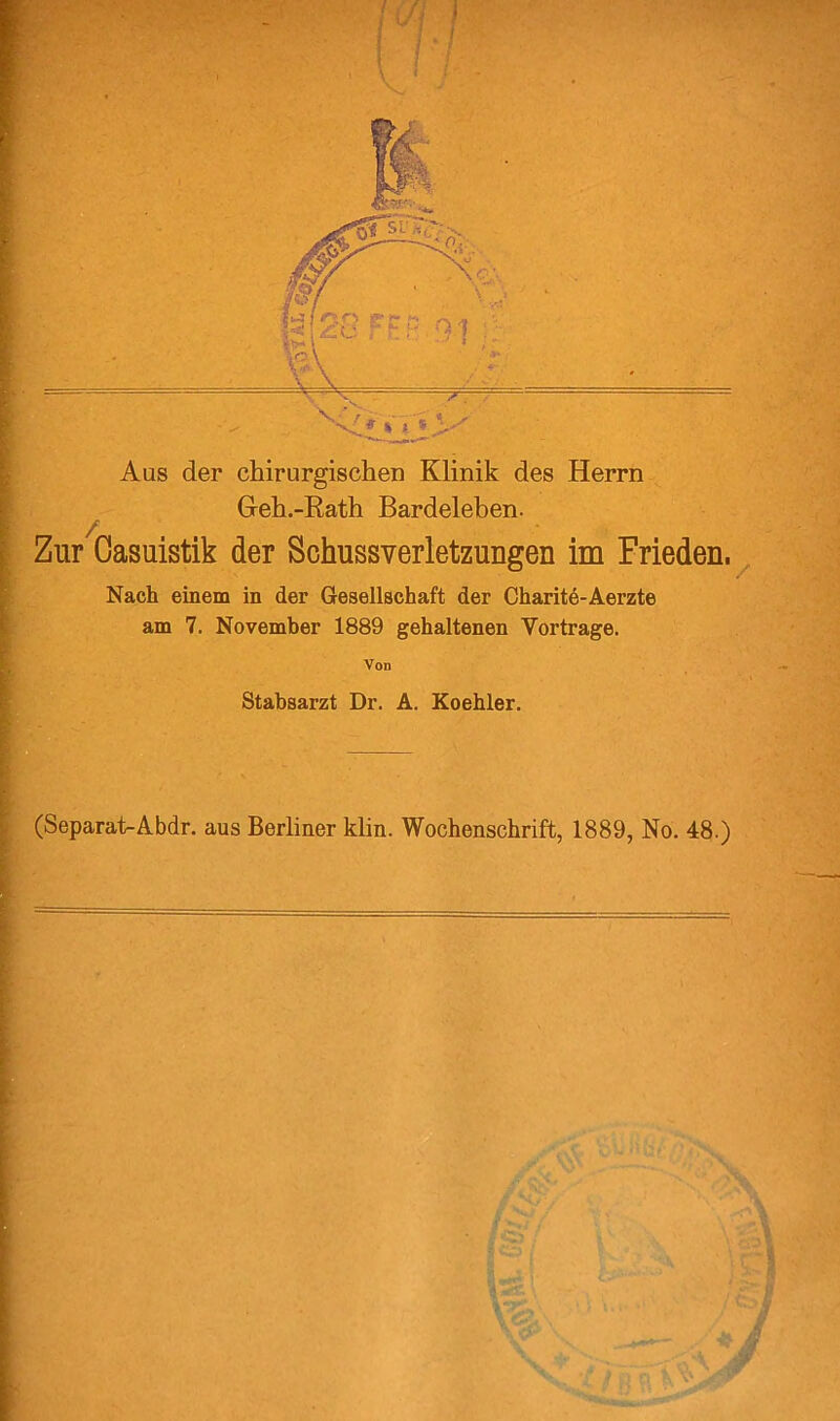 Aus der chirurgischen Klinik des Herrn Greh.-Rath Bardeleben. / Zur Gasuistik der SchussYerletzungen im Frieden. Nach einem in der Gesellschaft der Charitd-Aerzte am 7. November 1889 gehaltenen Vortrage. Von Stabsarzt Dr. A. Koehler. (Separat-Abdr. aus Berliner klin. Wochenschrift, 1889, No. 48.)