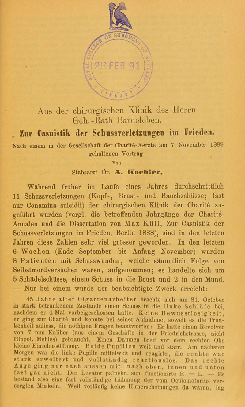 Aus der chirurgischen Klinik des Herrn Geh.-Rath Bardeleben. Zur Casuistik der Schussverletzangen im Frieden. Nach einem in der Gesellschaft der Charite-Aerzte am 7. November 1889 gehaltenen Vortrag. Von Stabsarzt Ör. A. Koehler. Während früher im Laufe eines Jahres durchschnittlich 11 Schussverletzungen (Kopf-, Brust- und Bauchschüsse; fast nur Conamina suicidii) der chirurgischen Klinik der Charite zu- geführt wurden (vergl. die betreflfenden Jahrgänge der Charitö- Annalen und die Dissertation von Max Küll, Zur Casuistik der Schussverletzungen im Frieden, Berlin 1888), sind in den letzten Jahren diese Zahlen sehr viel grösser geworden. In den letzten 6 Wochen (Ende September bis Anfang November) wurden 8 Patienten mit Schusswunden, welche sämmtlich Folge von Selbstmordversuchen waren, aufgenommen; es handelte sich um 5 Schädelschüsse, einem Schuss in die Brust und 2 in den Mund. — Nur bei einem wurde der beabsichtigte Zweck erreicht: 45 Jahre alter Cigarrenarbeiter brachte sich am 81. October in stark betrunkenem Zustande einen Schuss in die linke Schläfe bei, nachdem er 4 Mal vorbeigeschossen hatte. Keine Bewusstlosigkeit, er ging zur Charite und konnte bei seiner Aufnahme, soweit es die Truu- kenheit zuliess, die nöthigen Fragen beantworten: Er hatte einen Revolver von 7 mm Kaliber (ans einem Geschäfte in der Friedrichstrasse, nicht Hippol. Mehles) gebraucht. Einen Daumen breit vor dem rechten Ohr kleine Einschussöffnung. Bei de Pupillen weit und starr. Am nächsten Morgen war die linke Pupille mittelweit und reagirte, die rechte war stark erweitert und vollständig reactionslos. Das rechte Auge ging nur nach aussen mit, nach oben, innen und unten fast gar nicht. Der Levator palpebr. sup. functionirte R. = L. — Es bestand also eine fast vollständige Lähmung der vom Oculomotorius ver- sorgten Muskeln. Weil vorläufig keine llirnerscheinungen da waren, lag