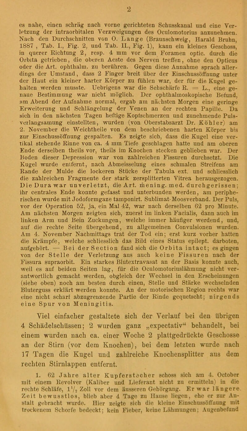 es nahe, einen schräg nach vorne gerichteten Schusskanal und eine Ver- letzung der intraorbitalen Verzweigungen des Oculomotorius anzunehmen. Nach den Durchschnitten von 0. Lange (Braunschweig, Harald Bruhn, 1887 , Tab. I., Fig. 2, und Tab. II., Fig. 1), kann ein kleines Geschoss, in querer Richtung 2, resp. 4 mm vor dem Foramen optic. durch die Orbita getrieben, die oberen Aeste des Nerven treffen, ohne den Opticus oder die Art. ophthalm. zu berühren. Gegen diese Annahme sprach aller- dings der Umstand, dass 2 Finger breit über der Einschussöffnung unter der Haut ein kleiner harter Körper zu fühlen war, der für die Kugel ge- halten werden musste. Uebrigens war die Sehschärfe R. = L., eine ge- naue Bestimmung war nicht möglich. Der ophthalmoskopische Befund, am Abend der Aufnahme normal, ergab am nächsten Morgen eine geringe Erweiterung und Schlängelung der Venen an der rechten Papille. Da sich in den nächsten Tagen heftige Kopfschmerzen und zunehmende Puls- verlangsamung einstellten, wurden (von Oberstabsarzt Dr. Köhler) am 2. November die Weichtheile von dem beschriebenen harten Körper bis zur Einschussöffnung gespalten. Es zeigte sich, dass die Kugel eine ver- tikal stehende Rinne von ca. 4 mm Tiefe geschlagen hatte und am oberen Ende derselben theils vor, theils im Knochen stecken geblieben war. Der Boden dieser Depression war von zahlreichen Fissuren durchsetzt. Die Kugel wurde emfernt, nach Abmeisselung eines schmalen Streifens am Rande der Mulde die lockeren Stücke der Tabula ext. und schliesslich die zahlreichen Fragmente der stark zersplitterten Vitrea herausgezogen. Die Dura vvar unverletzt, die Art. mening. med. durchgerissen; ihr centrales Ende konnte gefasst und unterbunden werden, am periphe- rischen wurde mit Jodoformgaze tamponirt. Sublimat-Moosverband. Der Puls, vor der Operation 52, ja, ein Mal 42, war nach derselben 62 pro Minute. Am nächsten Morgen zeigten sich, zuerst im linken Facialis, dann auch im linken Arm und Bein Zuckungen, welche immer häufiger werdend, und, auf die rechte Seite übergehend, zu allgemeinen Convulsionen wurden. Am 4. November Nachmittags trat der Tod ein; erst kurz vorher hatten die Krämpfe, welche schliesslich das Bild eines Status epilept. darboten, aufgehört. — Bei der Section fand sich die Orbita intact; es gingen von der Stelle der Verletzung aus auch keine Fissuren nach der Fissura supraorbit. Ein starkes Blutextravasat an der Basis konnte auch, weil es auf beiden Seiten lag, für die Oculomotoriuslähmung nicht ver- antwortlich gemacht werden, obgleich der Wechsel in den Erscheinungen (siehe oben) noch am besten durch einen, Stelle und Stärke wechselnden Bluterguss erklärt werden konnte. An der motorischen Region rechts war eine nicht scharf abzugrenzende Partie der Rinde gequetscht; nirgends eine Spur von Meningitis. Viel einfacher gestaltete sich der Verlauf bei den übrigen 4 SchädelschUssen; 2 wurden ganz „espectativ“ behandelt, bei einem wurden nach ca. einer Woche 2 plattgedrückte Geschosse an der Stirn (vor dem Knochen), bei dem letzten wurde nach 17 Tagen die Kugel und zahlreiche Knochensplitter aus dem rechten Stirnlappen entfernt. 1. 62 Jahre alter Kupferstecher schoss sich am 4. October mit einem Revolver (Kaliber und Lieferant nicht zu ermitteln) in die rechte Schläfe, l'/s Zoll vor dem äusseren Gehörgang. Er war längere. Zeit bewusstlos, blieb aber 4 Tage zu Hause liegen, ehe er zur An- stalt gebracht wurde. Hier zeigte sich die kleine Einschussöffnung mit trockenem Schorfe bedeckt; kein Fieber, keine Lähmungen; .\ugenbefund