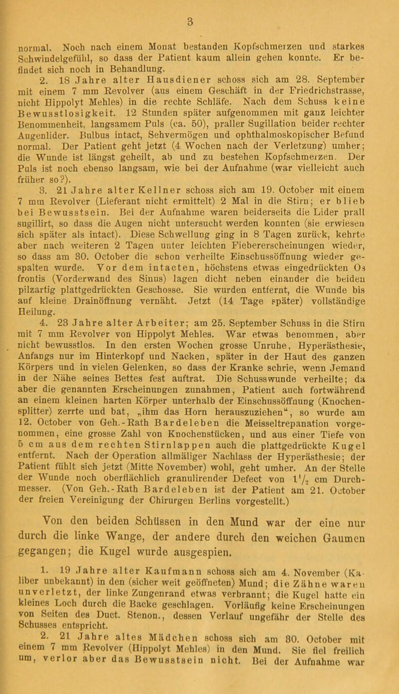normal. Noch nach einem Monat bestanden Kopfschmerzen und .starkes Schwindelgefiihl, so dass der Patient kaum allein gehen konnte. Er be- findet sich noch in Behandlung. 2. 18 Jahre alter Hausdiener schoss sich am 28. September mit einem 7 mm Revolver (aus einem Geschäft in der Friedrichstrasse, nicht Hippolyt Mehles) in die rechte Schläfe. Nach dem Schuss keine Bewusstlosigkeit. 12 Stunden später aufgenommen mit ganz leichter Benommenheit, langsamem Puls (ca. 50), praller Sugillation beider rechter Augenlider. Bulbus intact, Sehvermögen und ophthalmoskopischer Befund normal. Der Patient geht jetzt (4 Wochen nach der Verletzung) umher; die Wunde ist längst geheilt, ab und zu bestehen Kopfschmerzen. Der Puls ist noch ebenso langsam, wie bei der Aufnahme (war vielleicht auch früher so?). 3. 21 Jahre alter Kellner schoss sich am 19. October mit einem 7 mm Revolver (Lieferant nicht ermittelt) 2 Mal in die Stirn; er blieb bei Bewusstsein. Bei der Aufnahme waren beiderseits die Lider prall sugillirt, so dass die Augen nicht untersucht werden konnten (sie erwiesen sich später als intact). Diese Schwellung ging in 8 Tagen zurück, kehrte aber nach weiteren 2 Tagen unter leichten Fiebererscheinungen wieder, so dass am 30. October die schon verheilte Einschussötfnung wieder ge- spalten wurde. Vor dem intacten, höchstens etwas eingedrückten Os frontis (Vorderwand des Sinus) lagen dicht neben einander die beiden pilzartig plattgedrückten Geschosse. Sie wurden entfernt, die Wunde bis auf kleine Drainöfinung vernäht. Jetzt (14 Tage später) vollständige Heilung. 4. 23 Jahre alter Arbeiter; am 25. September Schuss in die Stirn mit 7 mm Revolver von Hippolyt Mehles. War etwas benommen, aber nicht bewusstlos. In den ersten Wochen grosse Unruhe, Hyperästhesie, Anfangs nur im Hinterkopf und Nacken, später in der Haut des ganzen Körpers und in vielen Gelenken, so dass der Kranke schrie, wenn Jemand in der Nähe seines Bettes fest auftrat. Die Schusswunde verheilte; da aber die genannten Erscheinungen Zunahmen, Patient auch fortwährend an einem kleinen harten Körper unterhalb der Einschussöflfnung (Knochen- splitter) zerrte und bat, „ihm das Horn herauszuziehen“, so wurde am 12. October von Geh.-Rath Bardeleben die Meisseitrepanation vorge- nommen, eine grosse Zahl von Knochenstücken, und aus einer Tiefe von 5 cm aus dem rechten Stirnlappen auch die plattgedrückte Kugel entfernt. Nach der Operation allmäliger Nachlass der Hyperästhesie; der Patient fühlt sich jetzt (Mitte November) wohl, geht umher. An der Stelle der Wunde noch oberflächlich granulirender Defect von l'/2 cm Durch- messer. (Von Geh.-Rath Bardeleben ist der Patient am 21. October der freien Vereinigung der Chirurgen Berlins vorgestellt.) Von den beiden Schüssen in den Mund war der eine nur durch die linke Wange, der andere durch den weichen Gaumen gegangen; die Kugel wurde ausgespien. 1. 19 Jahre alter Kaufmann schoss sich am 4. November (Ka- liber unbekannt) in den (sicher weit geöffneten) Mund; die Zähne waren unverletzt, der linke Zungenrand etwas verbrannt; die Kugel hatte ein kleines Loch durch die Backe geschlagen. Vorläufig keine Erscheinungen von Seiten des Duct. Stenon., dessen Verlauf ungefähr der Stelle des Schusses entspricht. 2. 21 Jahre altes Mädchen schoss sich am 80. October mit einem 7 mm Revolver (Hippolyt Mehles) in den Mund. Sie fiel freilich um, verlor aber das Bewusstsein nicht. Bei der Aufnahme war