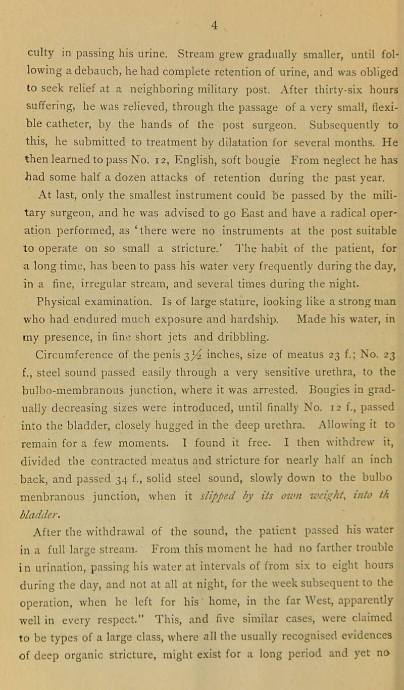 ciilty in passing his urine. Stream grew gradually smaller, until fol- lowing a debauch, he had complete retention of urine, and was obliged to seek relief at a neighboring military post. After thirty-six hours suffering, he was relieved, through the passage of a very small, flexi- ble catheter, by the hands of the post surgeon. Subsequently to this, he submitted to treatment by dilatation for several month.s. He then learned to pass No. 12, English, soft bougie From neglect he has had some half a dozen attacks of retention during the past year. At last, only the smallest instrument could be passed by the mili- tary surgeon, and he was advised to go East and have a radical oper- ation performed, as ‘ there were no instruments at the post suitable to operate on so small a stricture.’ The habit of the patient, for a long time, has been to pass his water very frequently during the day, in a fine, irregular stream, and several times during the night. Physical examination. Is of large stature, looking like a strong man who had endured much exposure and hardshiii. Made his water, in my presence, in fine short jets and dribbling. Circumference of the penis 3^ inches, size of meatus 23 f.; No. 23 f., steel sound passed easily through a very sensitive urethra, to the bulbo-membranoLis junction, where it was arrested. Bougies in grad- ually decreasing sizes were introduced, until finally No. 12 f., passed into the bladder, closely hugged in the deep urethra. Allowing it to remain for a few moments. I found it free. I then withdrew it, divided the contracted meatus and stricture for nearly half an inch back, and passed 34 f., solid steel sound, slowly down to the bulbo menbranous junction, when it slipped by its own weight, into th bladder. After the withdrawal of the sound, the patient passed his water in a full large stream. From this moment he had no farther trouble in urination, passing his water at intervals of from six to eight hours during the day, and not at all at night, for the week subsequent to the operation, when he left for his home, in the far West, apparently well in every respect.” This, and five similar cases, were claimed to be types of a large class, where all the usually recognised evidences of deep organic stricture, might exist for a long period and yet no