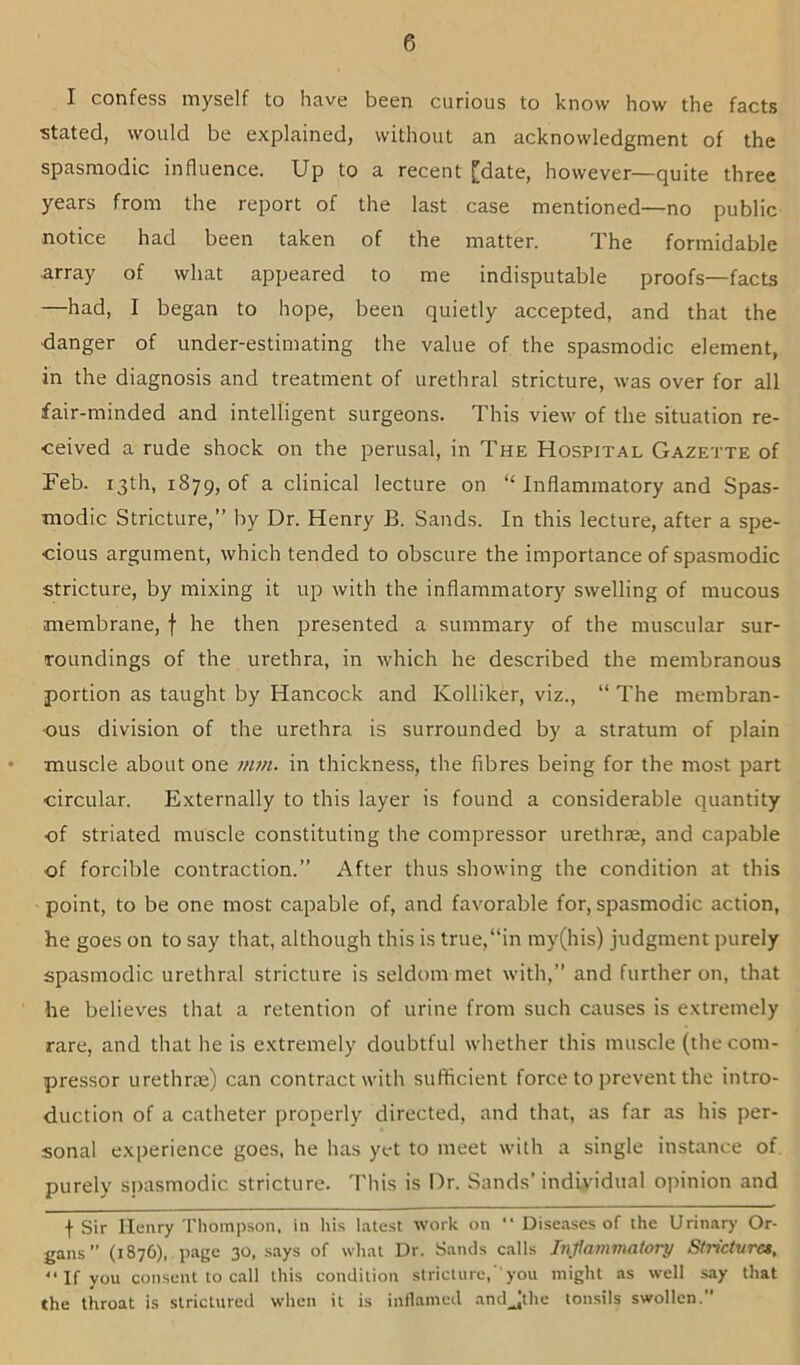 I confess myself to have been curious to know how the facts stated, would be explained, without an acknowledgment of the spasmodic influence. Up to a recent [date, however—quite three years from the report of the last case mentioned—no public notice had been taken of the matter. The formidable array of what appeared to me indisputable proofs—facts —had, I began to hope, been quietly accepted, and that the ■danger of under-estimating the value of the spasmodic element, in the diagnosis and treatment of urethral stricture, was over for all fair-minded and intelligent surgeons. This view of the situation re- ceived a rude shock on the perusal, in The Hospital Gazette of Feb. 13th, 1879, of a clinical lecture on “ Inflammatory and Spas- modic Stricture,” by Dr. Henry B. Sands. In this lecture, after a spe- cious argument, which tended to obscure the importance of spasmodic stricture, by mixing it up with the inflammatory swelling of mucous membrane, f he then presented a summary of the muscular sur- roundings of the urethra, in which he described the membranous portion as taught by Hancock and Kolliker, viz., “ The membran- ous division of the urethra is surrounded by a stratum of plain muscle about one mm. in thickness, the fibres being for the most part circular. Externally to this layer is found a considerable quantity of striated muscle constituting the compressor urethra;, and capable of forcible contraction.” After thus showing the condition at this point, to be one most capable of, and favorable for, spasmodic action, he goes on to say that, although this is true,“in my(his) judgment purely spasmodic urethral stricture is seldom met with,” and further on, that he believes that a retention of urine from such causes is extremely rare, and that he is extremely doubtful whether this muscle (the com- pressor urethrae) can contract with sufficient force to prevent the intro- duction of a catheter properly directed, and that, as far as his per- sonal experience goes, he has yet to meet with a single instance of. purely spasmodic stricture. This is Dr. Sands’individual opinion and I Sir Henry Thompson, in his latest work on “ Diseases of the Urinary Or- gans” (1876), page 30, says of what Dr. Sands calls Inflammatory Stricturet, “ If you consent to call this condition stricture, 'you might as well say that the throat is stricturcd when it is inllamed and_Jthe tonsils swollen.