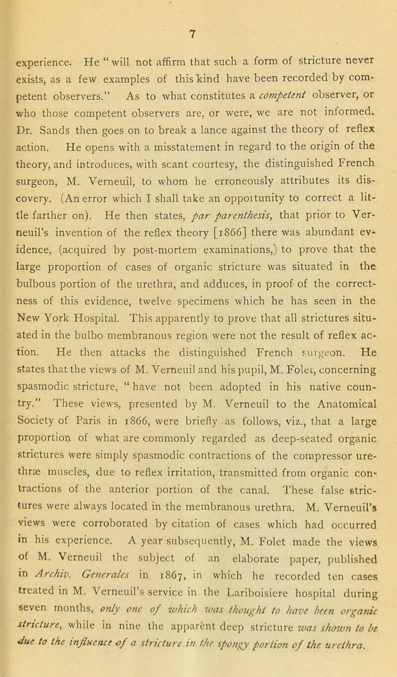 experience. He “ will not affirm that such a form of stricture never exists, as a few examples of this kind have been recorded by com- petent observers.” As to what constitutes a competent observer, or who those competent observers are, or were, we are not informed. Dr. Sands then goes on to break a lance against the theory of reflex action. He opens with a misstatement in regard to the origin of the theory, and introduces, with scant courtesy, the distinguished French surgeon, M. Verneuil, to whom he erroneously attributes its dis- covery. (An error which I shall take an opportunity to correct a lit- tle farther on). He then states, par parenthesis, that prior to Ver- neuil’s invention of the reflex theory [1866] there was abundant ev- idence, (acquired by post-mortem examinations,) to prove that the large proportion of cases of organic stricture was situated in the bulbous portion of the urethra, and adduces, in proof of the correct- ness of this evidence, twelve specimens which he has seen in the New York Hospital. This apparently to prove that all strictures situ- ated in the bulbo membranous region were not the result of reflex ac- tion. He then attacks the distinguished French surgeon. He states that the views of M. Verneuil and his pupil, M. Folei, concerning spasmodic stricture, “ have not been adopted in his native coun- try.” These views, presented by M. Verneuil to the Anatomical Society of Paris in 1866, were briefly as follows, viz., that a large proportion of what are commonly regarded as deep-seated organic strictures were simply spasmodic contractions of the compressor ure- thrae muscles, due to reflex irritation, transmitted from organic con- tractions of the anterior portion of the canal. These false stric- tures were always located in the membranous urethra. M. Verneuil’s views were corroborated by citation of cases which had occurred in his experience. A year subsequently, M. Folet made the views of M. Verneuil the subject of an elaborate paper, published in Archiv. Generates in 1867, in which he recorded ten cases treated in M. Verneuil's service in the Lariboisiere hospital during seven months, only one of which was thought to have been organic stricture, while in nine the apparent deep stricture was shown to be due to the influence of a stricture in the spongy portion of the urethra.