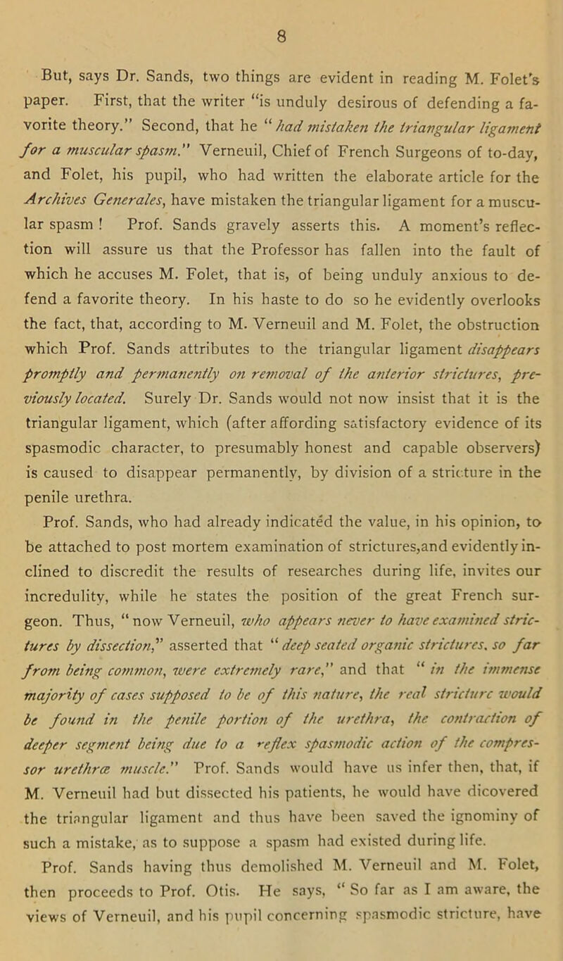 But, says Dr. Sands, two things are evident in reading M. Folet's paper. First, that the writer “is unduly desirous of defending a fa- vorite theory.” Second, that he had mistaken the triangular ligament for a muscular spasm. Verneuil, Chief of French Surgeons of to-day, and Folet, his pupil, who had written the elaborate article for the Archives Generales, have mistaken the triangular ligament for a muscu- lar spasm ! Prof. Sands gravely asserts this. A moment’s reflec- tion will assure us that the Professor has fallen into the fault of which he accuses M. Folet, that is, of being unduly anxious to de- fend a favorite theory. In his haste to do so he evidently overlooks the fact, that, according to M. Verneuil and M. Folet, the obstruction which Prof. Sands attributes to the triangular ligament disappears promptly and permafiently on removal of the anterior strictures, pre- viously located. Surely Dr. Sands would not now insist that it is the triangular ligament, which (after affording satisfactory evidence of its spasmodic character, to presumably honest and capable observers) is caused to disappear permanently, by division of a stricture in the penile urethra. Prof. Sands, who had already indicated the value, in his opinion, to be attached to post mortem examination of strictures,and evidently in- clined to discredit the results of researches during life, invites our incredulity, while he states the position of the great French sur- geon. Thus, “ now Verneuil, who appears never to have examined stric- tures by dissection,'’ asserted that “ deep seated organic strictures, so far from being common, were extrejnely rare, and that “ in the i?nmense majority of cases supposed to be of this nature, the real stricture would be found in the penile portion of the urethra, the contraction of deeper segmefit being due to a reflex spasmodic action of the compres- sor urethrcB ?nuscle. Prof. Sands would have us infer then, that, if M. Verneuil had but dissected his patients, he Avould have dicovered the triangular ligament and thus have been saved the ignominy of such a mistake, as to suppose a spasm had existed during life. Prof. Sands having thus demolished M. Verneuil and M. Folet, then proceeds to Prof. Otis. He says, “ So far as I am aware, the views of Verneuil, and his pupil concerning spasmodic stricture, have