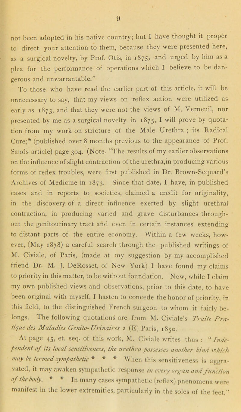 not been adopted in his native country; but I have thought it proper to direct your attention to them, because they were presented here, as a surgical novelty, by Prof. Otis, in 1875, and urged by him as a plea for the performance of operations which I believe to be dan- gerous and unwarrantable.” To those who have read the earlier part of this article, it will be unnecessary to say, that my views on reflex action were utilized as early as 1873, and that they were not the views of M. Verneuil, nor presented by me as a surgical novelty in 1875, I will prove by quota- tion from my work on stricture of the Male Urethra ; its Radical Cure;* (published over 8 months previous to the appearance of Prof. Sands article) page 304. (Note. “The results of my earlier observations on the influence of slight contraction of the urethra,in producing various forms of reflex troubles, were first published in Dr. Brown-Sequard’s .Archives of Medicine in 1873. Since that date, I have, in published cases and in reports to societies, claimed a credit for originality, in the discovery of a direct influence exerted by slight urethral contraction, in producing varied and grave disturbances through- out the genitourinary tract and even in certain instances extending to distant parts of the entire economy. Within a few weeks, how- ever, (May 1878) a careful search through the published writings of M. Civiale, of Paris, (made at my suggestion by my accomplished friend Dr. M. J. DeRosset, of New York) I have found my claims to priority in this matter, to be without foundation. Now, while I claim my own published views and observations, prior to this date, to have been original with myself, I hasten to concede the honor of priority, in this field, to the distinguished French surgeon to whom it fairly be- longs. The following quotations are from M. Civiale’s 'J'raite Pra- tique des Maladies Genito- Urinaires 2 (E) Paris, 1850. At page 45, et. seq. of this work, M. Civiale writes thus : “Inde- pendent of its local sensitiveness, the urethra possesses another kind lehirh may be termed sympathetic * * * When this sensitiveness is aggra- vated, it may awaken sympathetic response in er’ery organ and function of the body. * * In many cases sympathetic (reflex) pnenomena were manifest in the lower extremities, particularly in the soles of the feet,