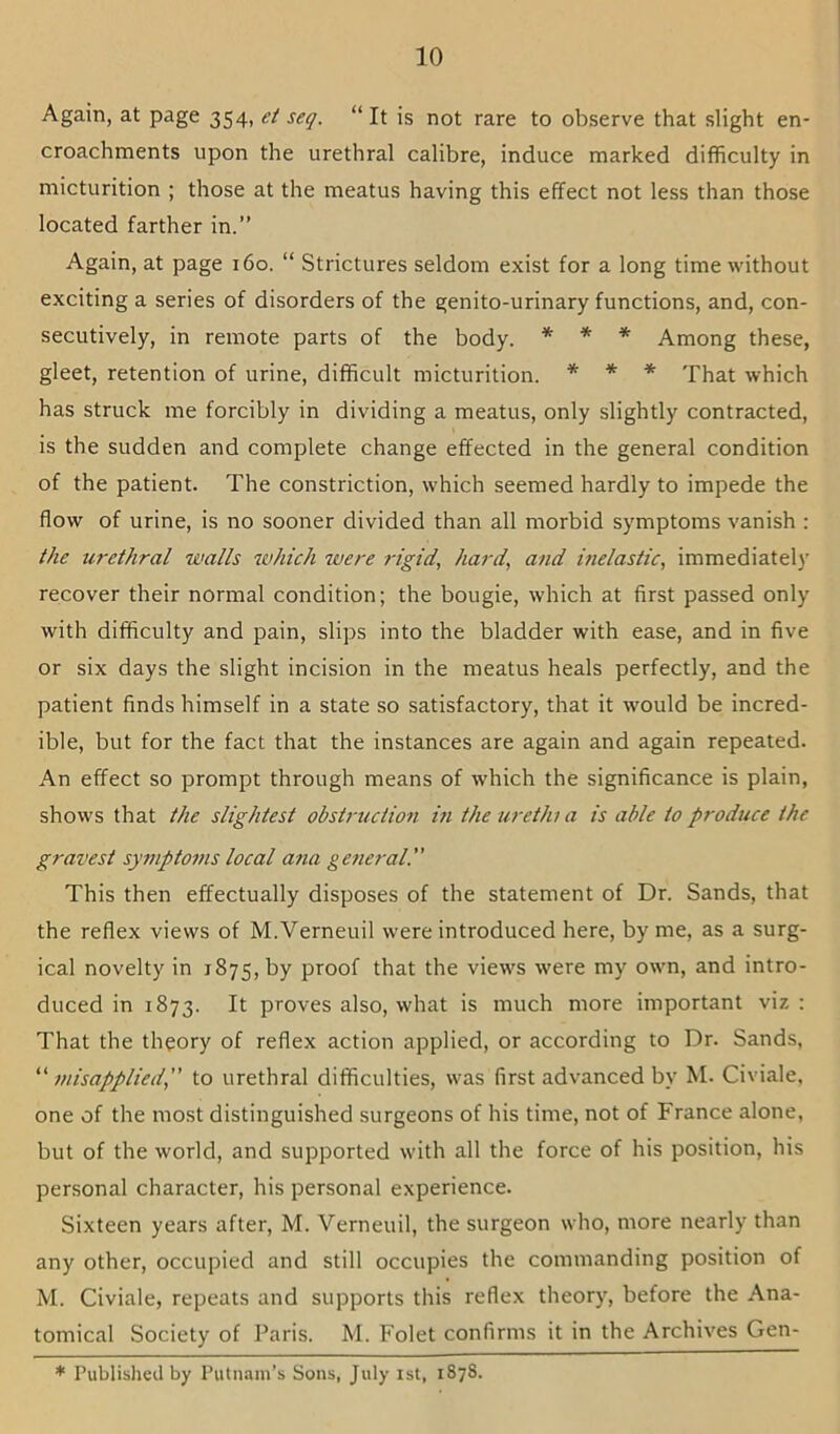 Again, at page 354, et seq. “It is not rare to observe that slight en- croachments upon the urethral calibre, induce marked difficulty in micturition ; those at the meatus having this effect not less than those located farther in.” Again, at page 160. “ Strictures seldom exist for a long time without exciting a series of disorders of the genito-urinary functions, and, con- secutively, in remote parts of the body. * * * Among these, gleet, retention of urine, difficult micturition. * * * That which has struck me forcibly in dividing a meatus, only slightly contracted, is the sudden and complete change effected in the general condition of the patient. The constriction, which seemed hardly to impede the flow of urine, is no sooner divided than all morbid symptoms vanish : the urethral walls which were rigid, hard, and inelastic, immediatel)’ recover their normal condition; the bougie, which at first passed only with difficulty and pain, slips into the bladder with ease, and in five or six days the slight incision in the meatus heals perfectly, and the patient finds himself in a state so satisfactory, that it would be incred- ible, but for the fact that the instances are again and again repeated. An effect so prompt through means of which the significance is plain, shows that the slightest obstruction in the urethi a is able to produce the gravest symptoms local ana general” This then effectually disposes of the statement of Dr. Sands, that the reflex views of M.Verneuil were introduced here, by me, as a surg- ical novelty in 1875, by proof that the views were my own, and intro- duced in 1873. It proves also, what is much more important viz : That the theory of reflex action applied, or according to Dr. Sands, ^'’misapplied,” to urethral difficulties, was first advanced by M. Civiale, one of the most distinguished surgeons of his time, not of France alone, but of the world, and supported with all the force of his position, his personal character, his personal experience. Sixteen years after, M. Verneuil, the surgeon who, more nearly than any other, occupied and still occupies the commanding position of M. Civiale, repeats and supports this reflex theory, before the Ana- tomical Society of Paris. M. Folet confirms it in the Archives Gen- * Published by Putnam’s Sons, July ist, 1878.