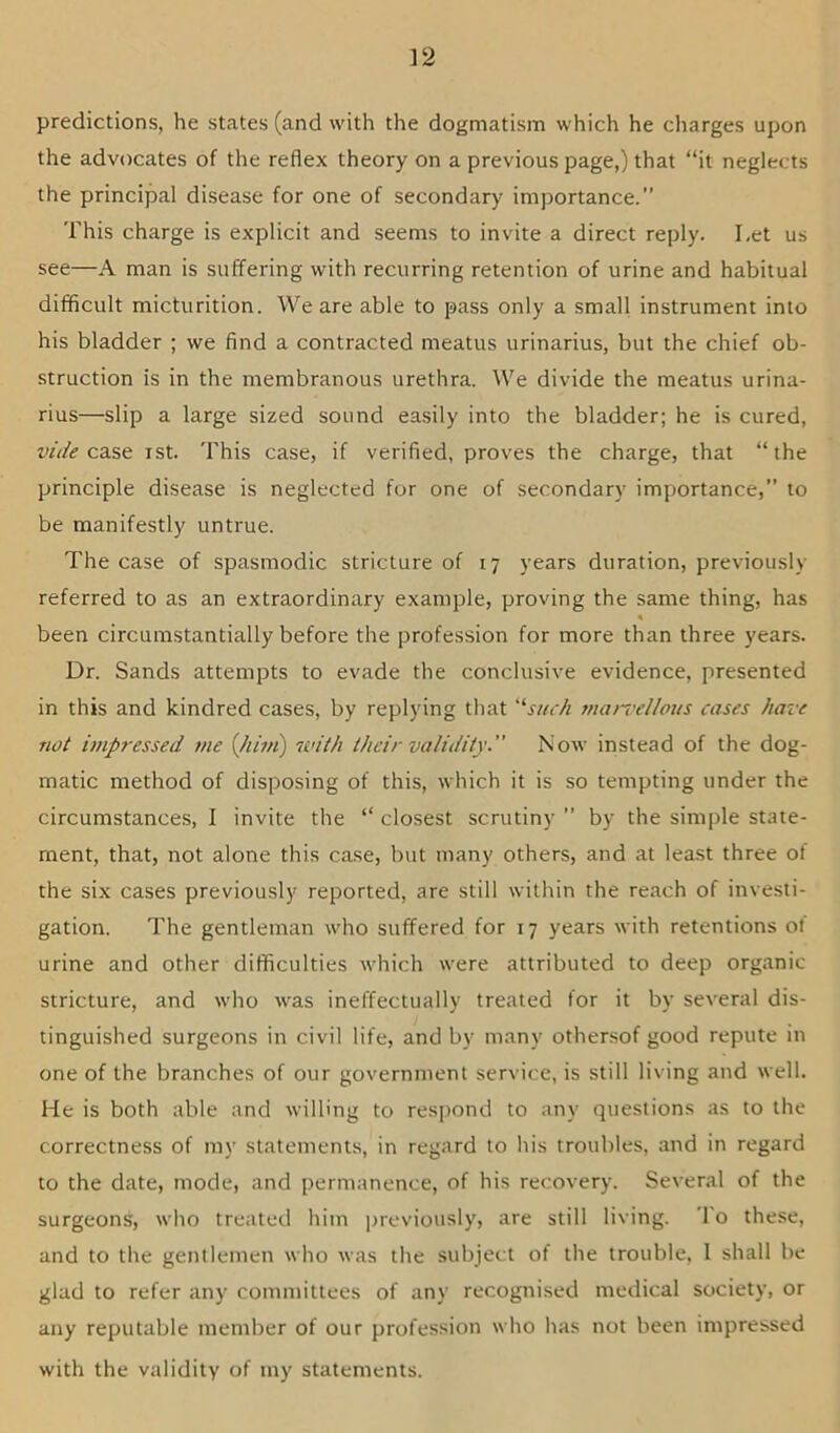 predictions, he states (and with the dogmatism which he charges upon the advocates of the reflex theory on a previous page,) that “it neglects the principal disease for one of secondary importance.” This charge is explicit and seems to invite a direct reply. Let us see—A man is suffering with recurring retention of urine and habitual difficult micturition. We are able to pass only a small instrument into his bladder ; we find a contracted meatus urinarius, but the chief ob- struction is in the membranous urethra. We divide the meatus urina- rius—slip a large sized sound easily into the bladder; he is cured, wV/(? case ist. This case, if verified, proves the charge, that “the principle disease is neglected for one of secondary importance,” to be manifestly untrue. The case of spasmodic stricture of 17 years duration, previously referred to as an extraordinary example, proving the same thing, has been circumstantially before the profession for more than three years. Dr. Sands attempts to evade the conclusive evidence, presented in this and kindred cases, by replying that ‘‘'’such juan'clloiis cases have not impressed me {hhn) with their validity ” Now instead of the dog- matic method of disposing of this, which it is so tempting under the circumstances, I invite the “ closest scrutiny ” by the simple state- ment, that, not alone this case, but many others, and at least three of the six cases previously reported, are still within the reach of investi- gation. The gentleman who suffered for 17 years with retentions of urine and other difficulties which were attributed to deep organic stricture, and who was ineffectually treated for it by several dis- tinguished surgeons in civil life, and by many othersof good repute in one of the branches of our government service, is still living and well. He is both able and willing to respond to any questions as to the correctness of my statements, in regard to his troubles, and in regard to the date, mode, and permanence, of his recovery. Several of the surgeons, who treated him jjreviously, are still living. To the.se, and to the gentlemen who was the subject of the trouble, I shall be glad to refer any committees of any recognised medical society, or any reputable member of our profession who has not been impressed with the validity of my statements.