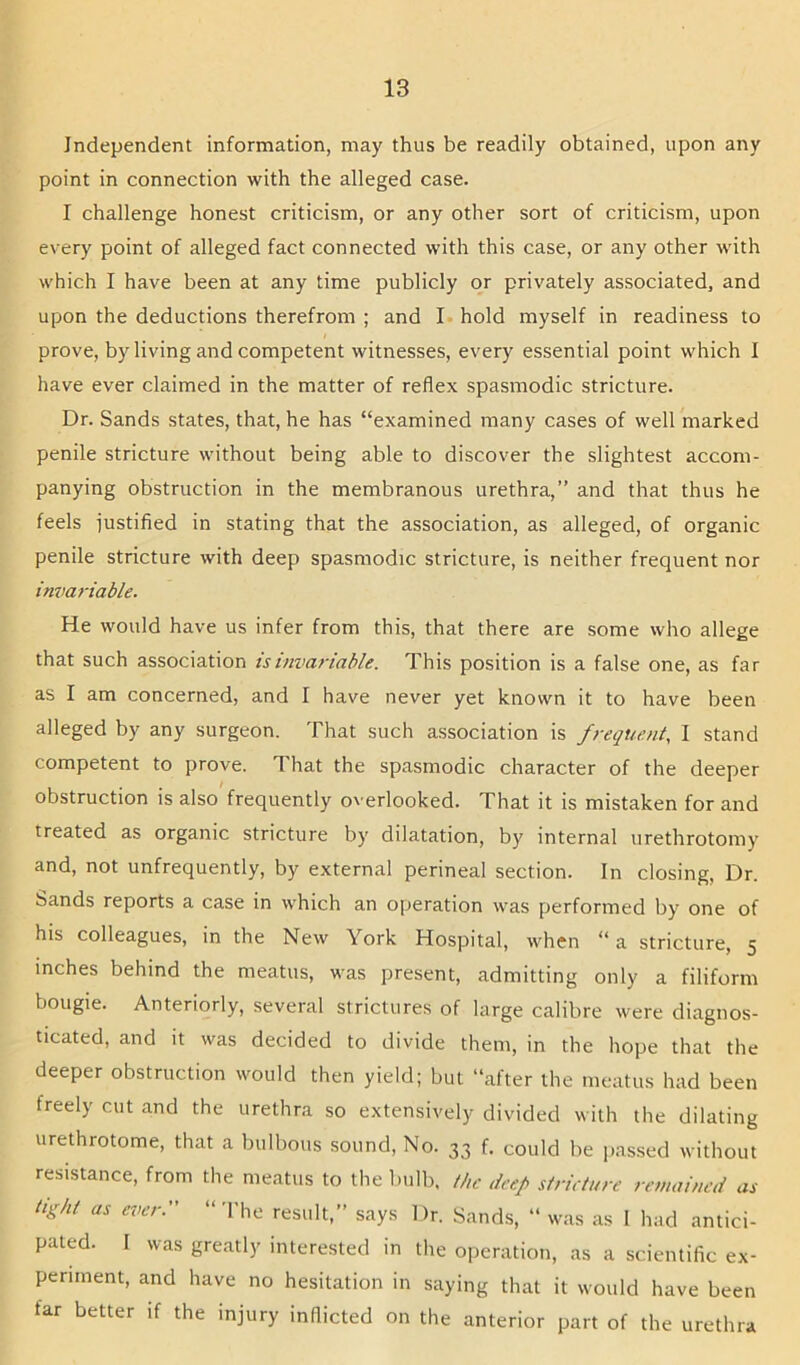 Independent information, may thus be readily obtained, upon any point in connection with the alleged case. I challenge honest criticism, or any other sort of criticism, upon every point of alleged fact connected with this case, or any other with which I have been at any time publicly or privately associated, and upon the deductions therefrom ; and I hold myself in readiness to prove, by living and competent witnesses, every essential point which I have ever claimed in the matter of reflex spasmodic stricture. Dr. Sands states, that, he has “examined many cases of well marked penile stricture without being able to discover the slightest accom- panying obstruction in the membranous urethra,” and that thus he feels iustified in stating that the association, as alleged, of organic penile stricture with deep spasmodic stricture, is neither frequent nor invariable. He would have us infer from this, that there are some who allege that such association is invariable. This position is a false one, as far as I am concerned, and I have never yet known it to have been alleged by any surgeon. That such association is frequent, I stand competent to prove. That the spasmodic character of the deeper obstruction is also frequently o^'erlooked. That it is mistaken for and treated as organic stricture by dilatation, by internal urethrotomy and, not unfrequently, by external perineal section. In closing. Dr. Sands reports a case in which an operation was performed by one of his colleagues, in the New York Hospital, when “ a stricture, 5 inches behind the meatus, was present, admitting only a filiform bougie. Anteriorly, several strictures of large calibre were diagnos- ticated, and it was decided to divide them, in the hope that the deeper obstruction would then yield; but “after the meatus had been freely cut and the urethra so extensively divided with the dilating urethrotome, that a bulbous sound. No. 33 f. could be passed without resistance, from the meatus to the Inilb, the deep strieture remained as tight as ever. “ The result, says Dr. Sands, “ was as 1 had antici- pated. I was greatly interested in the operation, as a scientific ex- periment, and have no hesitation in saying that it would have been far better if the injury inflicted on the anterior part of the urethra