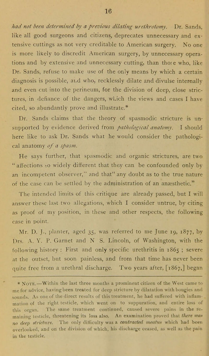 had not been deter^nined by a previous dilating urethrotomy. Dr. Sands, like all good surgeons and citizens, deprecates unnecessary and ex- tensive cuttings as not very creditable to American surgery. No one is more likely to discredit American surgery, by unnecessary opera- tions and by extensive and unnecessary cutting, than thofe who, like Dr. Sands, refuse to make use of the only means by which a certain diagnosis is possible, and who, recklessly dilate and divulse internally and even cut into the perineum, for the division of deep, close stric- tures, in defiance of the dangers, which the views and cases I have cited, so abundantly prove and illustrate.* Dr. Sands claims that the theory of spasmodic stricture is un- supported by evidence derived from pathological anatomy. I should here like to ask Dr. Sands what he would consider the pathologi- cal anatomy of a spasm. He says further, that spasmodic and organic strictures, are two “ affections to widely different that they can be confounded only by an incompetent observer,” and that“ any doubt as to the true nature of the case can be settled by the administration of an ansesthetic.” 'I'he intended limits of this critique are already passed, but I will answer these last two allegations, which I consider untrue, by citing as proof of my position, in these and other respects, the following case in point. Mr. D. J., jdanler, aged 35, was referred to me June 19, 1877, by Drs. ,\. V. F. Garnet and N S. Lincoln, of Washington, with the following history : First and only specific urethritis in 1S65 ; severe at the outset, but soon painless, and from that time has never been quite free from a urethral discharge. Two years after, [1867,] began * Note.—Within the last three months a prominent citizen of the West came to me for advice, having been treated for deep stricture liy dilatation with bougies and sounds. As one of the direct results of this treatment, he had suffered with inflam- mation o( the right testicle, which went on to suppuration, and entire lo.ss of this organ. The same treatment continued, caused severe pains in the re- maining testicle, threatening its loss also. An examination proved that there no deep Htrietnrc. The only difliculty was a contracted meatux which had been overlooked, and on the division of which, his discharge ceased, as well as the pain in the testicle.