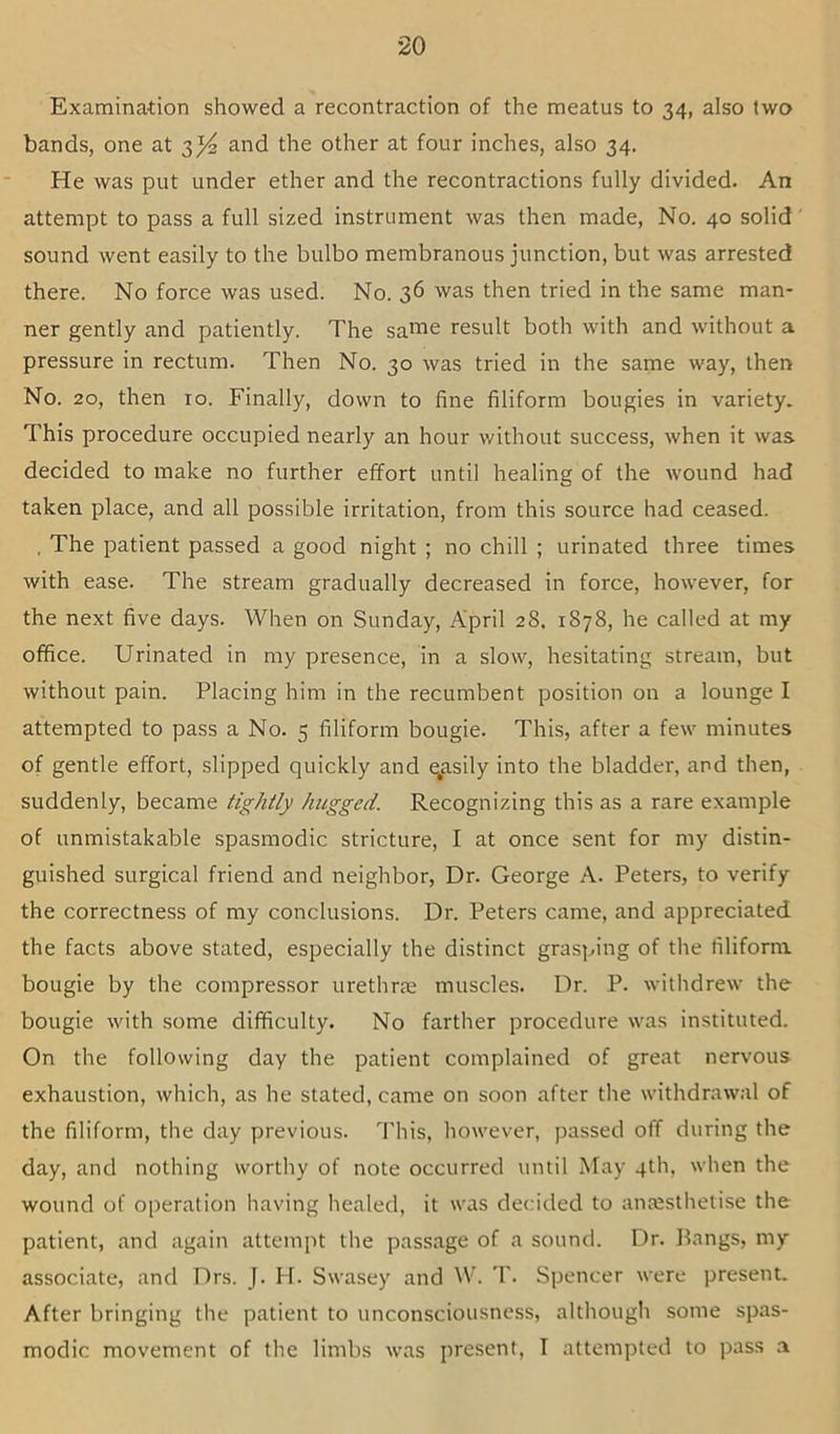 Examination showed a recontraction of the meatus to 34, also two bands, one at 3^ and the other at four inches, also 34. He was put under ether and the recontractions fully divided. An attempt to pass a full sized instrument was then made. No. 40 solid sound went easily to the bulbo membranous junction, but was arrested there. No force was used. No. 36 was then tried in the same man- ner gently and patiently. The same result both with and without a pressure in rectum. Then No. 30 was tried in the same way, then No. 20, then 10. Finally, down to fine filiform bougies in variety. This procedure occupied nearly an hour without success, when it was decided to make no further effort until healing of the wound had taken place, and all possible irritation, from this source had ceased. , The patient passed a good night ; no chill ; urinated three times with ease. The stream gradually decreased in force, however, for the next five days. When on Sunday, April 28. 1878, he called at my office. Urinated in my presence, in a slow, hesitating stream, but without pain. Placing him in the recumbent position on a lounge I attempted to pass a No. 5 filiform bougie. This, after a few minutes of gentle effort, slipped quickly and ^asily into the bladder, and then, suddenly, became tightly hugged. Recognizing this as a rare example of unmistakable spasmodic stricture, I at once sent for my distin- guished surgical friend and neighbor. Dr. George A. Peters, to verify the correctness of my conclusions. Dr. Peters came, and appreciated the facts above stated, especially the distinct grasping of the filiform bougie by the compressor urethrae muscles. Dr. P. withdrew the bougie with some difficulty. No farther procedure was instituted. On the following day the patient complained of great nervous exhaustion, which, as he stated, came on soon after the withdrawal of the filiform, the day previous. 1'his, however, passed off during the day, and nothing worthy of note occurred until May 4th, when the wound of operation having healed, it was decided to antesthelise the patient, and again attempt the passage of a sound. Dr. Pangs, my associate, and Drs. J. H. Swasey and W. T. Spencer were present. After bringing the patient to unconsciousness, although some spas- modic movement of the limbs was present, T attempted to pass .-i