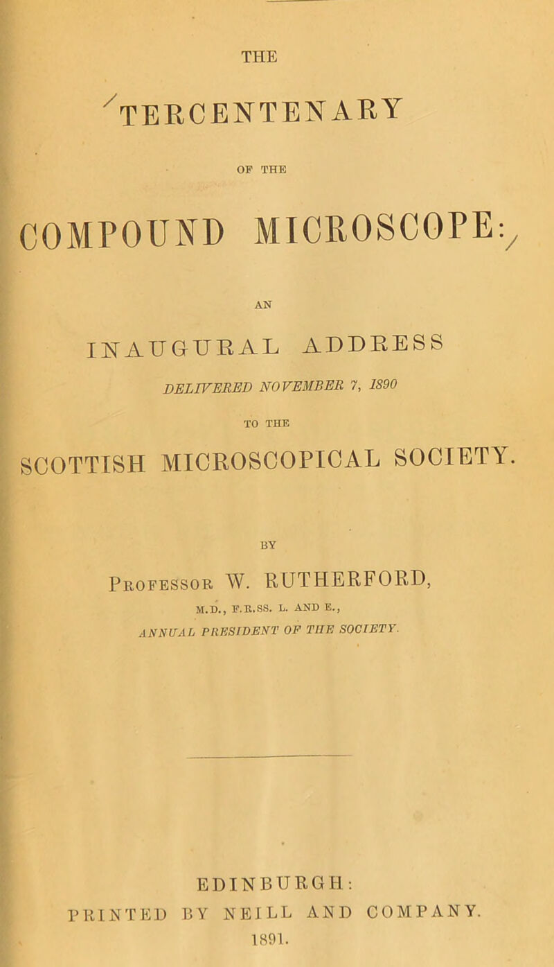 THE ^TERCENTENARY OF THE COMPOUND MICROSCOPE;/ AN Il^AUGTJEAL ADDRESS DELIVERED NOVEMBER 7, 1890 TO THE SCOTTISH MICROSCOPICAL SOCIETY. BY Professor W. RUTHERFORD, M.D., F.B.SS. L. AND E., ANNUAL PRESIDENT OF THE SOCIETY. EDINBURGH: PRINTED BY NEILL AND COMPANY. 1891.