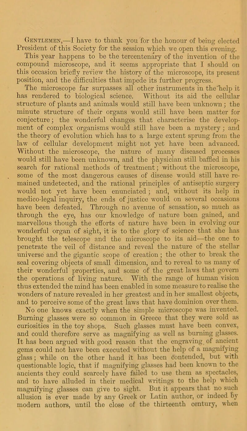 Gentlemen,—I have to thank you for the honour of being elected President of this Society for the session which we open this evening. This year happens to be the tercentenary of the invention of the compound microscope, and it seems appropriate that I should on this occasion briefly review the history of the microscope, its present position, and the difficulties that impede its further progress. The microscope far surpasses all other instruments in theTielp it has rendered to biological science. Without its aid the cellular structure of plants and animals would still have been unknown; the minute structure of their organs would still have been matter for conjecture; the wonderful changes that characterise the develop- ment of complex organisms would still have been a mystery ■ and the theory of evolution which has to a large extent sprung from the law of cellular development might not yet have been advanced. Without the microscope, the nature of many diseased processes would still have been unknown, and the physician stiU baffled in his search for rational methods of treatment; without the microscope, some of the most dangerous causes of disease would still have re- mained undetected, and the rational principles of antiseptic sm-gery would not yet have been enunciated 3 and, without its help in medico-legal inquiry, the ends of justice would on several occasions have, been defeated. Through no avenue of sensation, so much as through the eye, has our knowledge of nature been gained, and marvellous though the efforts of nature have been in evolving our wonderful organ of sight, it is to the glory of science that she has brought the telescope and the microscope to its aid—the one to penetrate the veil of distance and reveal the nature of the stellar universe and the gigantic scope of creation; the other to break the seal covering objects of small dimension, and to reveal to us many of their wonderful properties, and some of the great laws that govern the operations of living nature. With the range of human vision thus extended the mind has been enabled in some measure to realise the wonders of nature revealed in her greatest and in her smallest objects, and to perceive some of the great laws that have dominion over them. No one knows exactly when the simple microscope was invented. Burning glasses were so common in Greece that they were sold as curiosities in the toy shops. Such glasses must liave been convex, and could therefore serve as magnifying as well as burning glasses. It has been argued with good reason that the engraving of ancient gems could not have been executed without the help of a magnifying glass 3 while on the other hand it has been Contended, but with questionable logic, that if magnifying glasses had been known to the ancients they could scarcely have failed to use them as spectacles, and to have alluded in their medical writings to the help which magnifying glasses can give to sight. But it appeal's that no such allusion is ever made by any Greek or Latin author, or indeed by modern authors, until the close of the thirteenth century, when