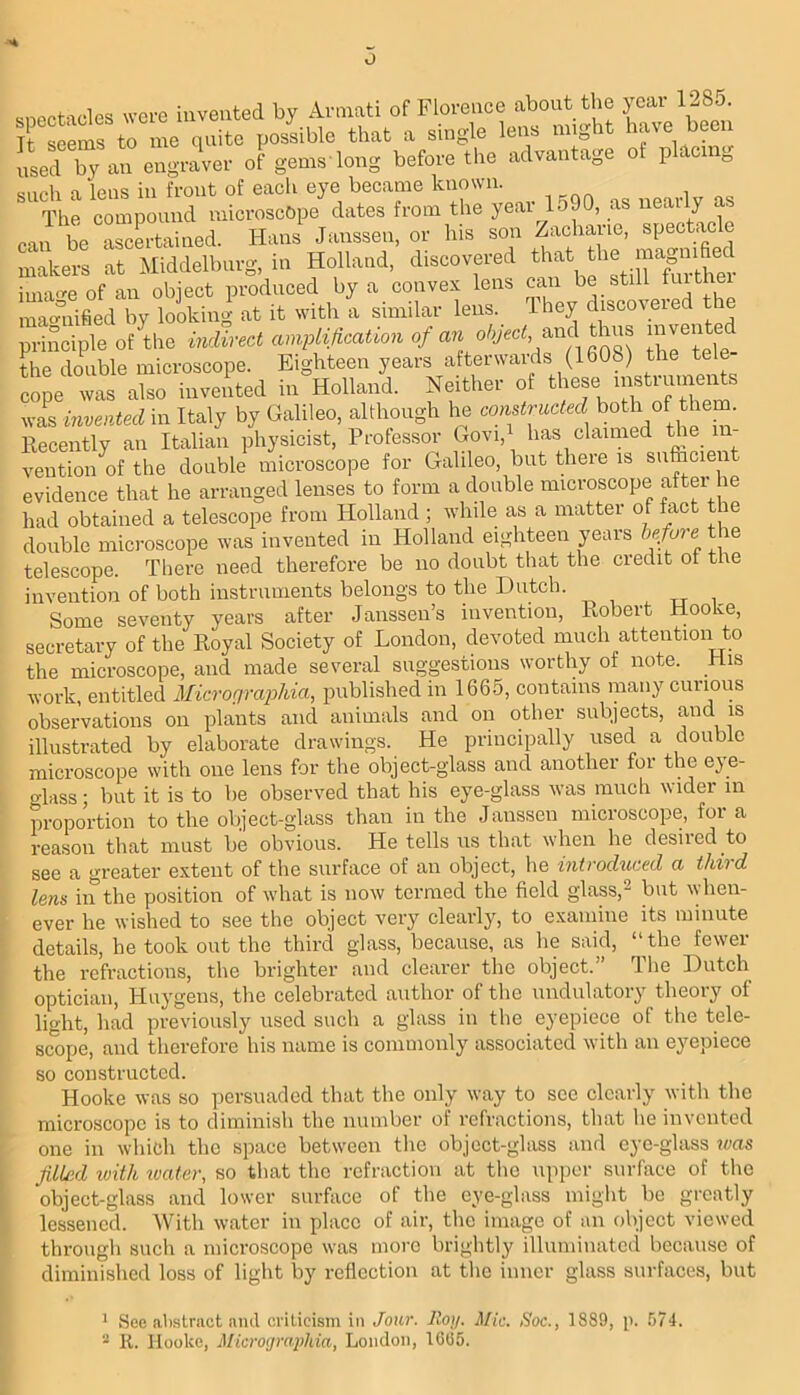 o mioctacles were iuveuted by Annati of Florence about the year 1285. Tt seems to me quite possible that a single lens might have been Led by an engraver of gems'long before the advantage ot placing such a lens in front of each eye became known. The compound microscope dates from the year lo90, as can be ascLtained. Hans Janssen, or his son Zacharie, spectacle makers at Middelbnrg, in Holland, discovered ima<^e of an object produced by a convex lens can be still f^it e ma<^'’nihed by looking at it with a similar lens. They discoveied the principle of Lie indirect amplification ‘l/’ihrLfe the double microscope. Eighteen years afterwards (1608) the te cope was also invented in Holland. Neither of these insti aments was invented in Italy by Galileo, although he constructed them llecently an Italian physicist. Professor Govi, has claimed the vention of the double microscope for Galileo, but there is sn&cient evidence that he arranged lenses to form a doable microscope after he had obtained a telescope from Holland ; while as a matter of fact the doable microscope was invented in Holland eighteen years the telescope. There need therefore be no doubt that the credit of the invention of both instruments belongs to the Dutch. „ i. Some seventy years after Janssen’s invention, Kobert Hooke, secretary of the Koyal Society of London, devoted much attention to the microscope, and made several suggestions worthy of note. His work, entitled Micrograjohia, jniblished in 1665, contains many cuiious observations on plants and animals and on other subjects, and is illustrated by elaborate drawings. He principally used a double microscope with one lens for the object-glass and another for the eye- glass ; but it is to be observed that his eye-glass was mucli wider m proportion to the object-glass than in the Janssen microscope, for a reason that must be obvious. He tells us that when he desiied to see a greater e.xtent of the surface of an object, he introduced a third lens in the position of what is now termed the field glass,^ but when- ever he wished to see the object very clearly, to examine its minute details, he took out the third glass, because, as he said, “ the fewer the refractions, the brighter and clearer the object.” The Dutch optician, Huygens, the celebrated author of the iindulatory theory of light, had previously used such a glass in the eyepiece of the tele- scTope, and therefore his name is commonly associated with an eyepiece so constructed. Hooke was so persuaded that the only way to see clearly with the microscope is to diminish the number of refractions, that he invented one in which the space between tlie object-glass and eye-glass was filled ivith ivatar, so that the refraction at the upper surface of the object-glass and lower surfiice of the eye-glass might be greatly lessened. With water in place of air, tlie image of an object viewed through such a microscope was more brightly illuminated because of diminished loss of light by reflection at the inner glass surfaces, but ' See alislract and criticism in Joiir. Roy. Mic. Soc., 1889, K. Hooke, Microijmphia, London, 1605. p. 574.