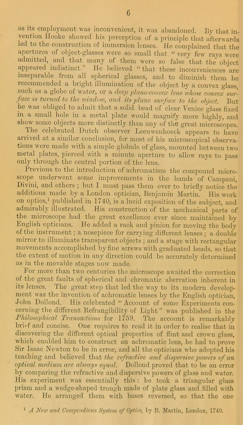 as Its employment was inconvenient, it was abandoned. l)y tliat in- vention IJooko sliowed' his perception of a principle that afterwards led to the construction of immersion lenses. He complained that the apertures of object-glasses were so small that “ very few rays were admitted, and that many of them were so false that the object appeared indistinct.” He believed “that these inconveniences are inseparable from all spherical glasses, and to diminish them he recommended a bright illumination of the object by a convex glas.s, such as a globe of water, or a deep piano-con vex lens whose convex sur- face is turned to the windoiv, and its plane surface to the object. But he was obliged to admit that a solid bead of clear Venice glass fixed in a small hole in a metal plate would magnify more highly, and show some objects more distinctly than any of the great microscopes. The celebrated Dutch observer Leeuwenhoeck appears to have arrived at a similar conclusion, for most of his microscopical observa- tions were made with a simple globule of glass, mounted between two metal plates, pierced with a minute aperture to allow rays to pass only through the central portion of the lens. Previous to the introduction of achromatism the compound micro- scope underwent some improvements in the hands of Campani, Divini, and others ; but I must pass them over to briefly notice the additions made by a London optician, Benjamin I\Iartin. His work on optics,^ published in 1740, is a lucid exposition of the subject, and admirably illustrated. His construction of the mechanical parts of the microscope had the great excellence ever since maintained by English opticians. He added a rack and pinion for moving the body of the instrument: a nosepiece for carrying different lenses; a double mirror to illuminate transparent objects ; and a stage with rectangular movements accomplished by fine screws with graduated heads, so that the extent of motion in any direction could be accurately determined as in the movable stages now made. For more than two centuries the microscope awaited the correction of the great faults of spherical and chromatic aberration inherent in its lenses. The great step that led the way to its modern develop- ment was the invention of acliromatic lenses by the Juiglish optician, John Dollond. His celebrated “Account of some Experiments con- cerning the different Befrangibility of Light” was published in the Philosophiccd 2'ransaciions for 1759. J'he account is remarkably brief and concise. One requires to read it in order to realise that in discovering the different ojitical projierties of flint and crown glass, which enabled him to construct an achromatic lens, he had to prove Sir Isaac Newton to be in eiror, and all the opticians who adopted his teaching and believed that the refractive and dispersive poxvers of an optical medium are cdivai/s equal. Dollond proved that to bo an ciTor by comparing tlie refractive and dispersive powers of glass and water. His experiment was essentially this: ho took a triangular glass prism and a wedge-shaped trough made of plate glass and filled with water. He arranged them with bases reversed, so that the one ^ A New and Compendious Si/stcm of Optics, by B. jrarlin, Loncloa, 1740.