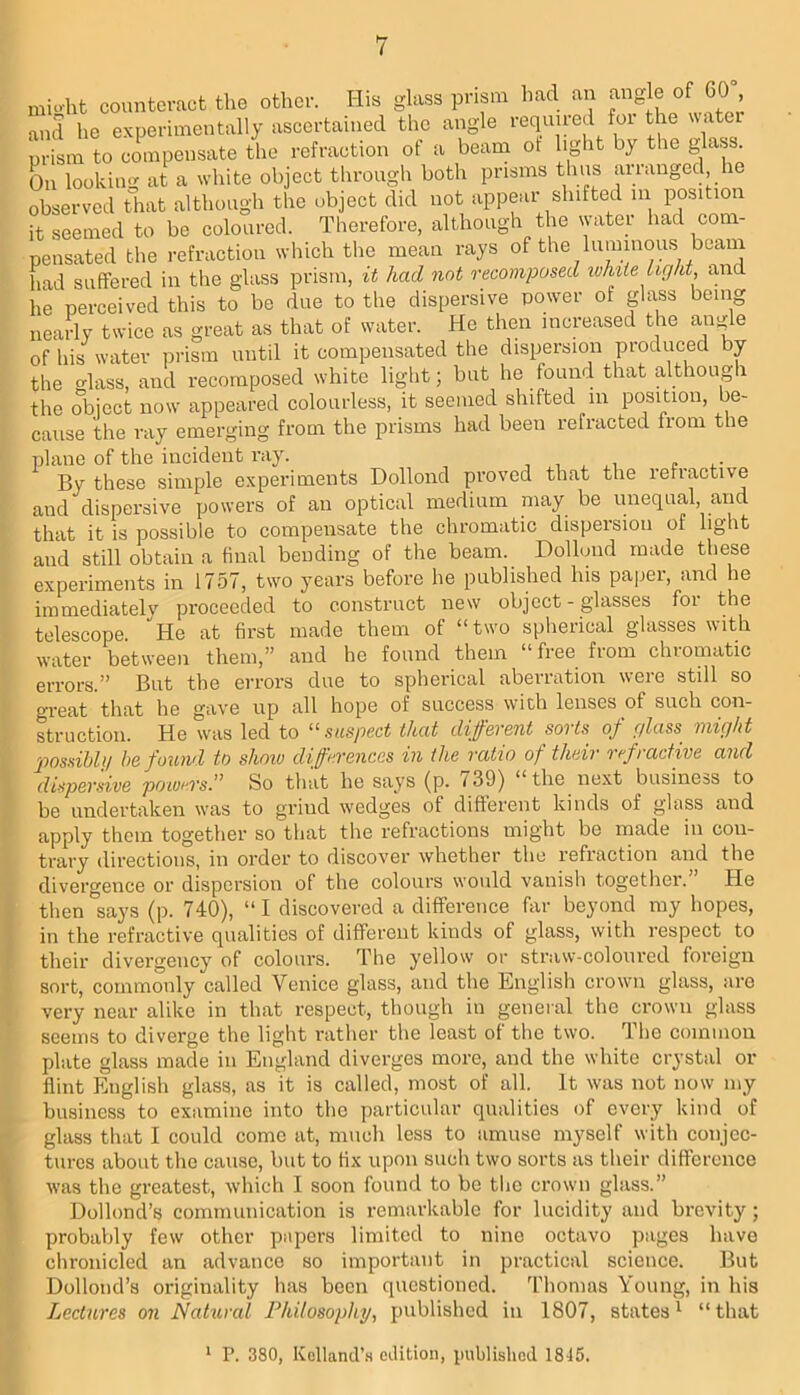 mioht coimtcracfc the other. His glass prism had an of G0“ and he experimentally ascertained the angle requued foi the watu prism to compensate the refraction of a beam ot light by the glass On looking at a white object through both prisms thus arranged he observed that although the object did not appeal-shifted m position it seemed to be coloured. Tlierefore, although the water had com- pensated the refraction which the mean rays of the luminous beam had suffered in the glass prism, it had not recomposed while Light, ana he perceived this to be due to the dispersive power of glass being nearly twice as great as that of water. He then increased the angle of his water prism until it compensated the dispersion produced by the glass, and recomposed white light; but he found that although the object now appeared colourless, it seemed shifted in position, be- cause the ray emerging from the prisms had been refracted from the plane of the incident ray. ^ By these simple experiments Dollond proved that the refractive and dispersive powers of an optical medium may be vinequal, and that it is possible to compensate the chromatic dispersion of light and still obtain a final bending of the beam. Dolluiid made these experiments in 1757, two years before he published his paper, and he immediatelv proceeded to construct new object-glasses for the telescope. He at first made them of “two spherical glasses with water between them,” and he found them “ free from chromatic errors.” But the errors due to spherical aberration were still so great that he gave up all hope of success wich lenses of such con- struction. He was led to “suspect that different sorts^ of glass might 2')ossibli/ be found to show diffei'enccs in the ratio of their ref> active and dispersive powers So that he says (p. 739) ‘ the next business to be undertaken was to grind wedges of different kinds of glass and apply them together so that the refractions might be made in con- trary directions, in order to discover whether the refraction and the divergence or dispersion of the colours would vanish together. He then says (p. 740), “ I discovered a difference far beyond my hopes, in the refractive qualities of different kinds of glass, with respect to their divergency of colours. The yellow or straw-coloured foreign sort, commonly called Venice glass, and the English crown glass, are very near alike in that respect, though in general the crown glass seems to diverge the light rather the least of the two. The common plate glass made in England diverges more, and the white crystal or flint English glass, as it is called, most of all. It was not now my business to examine into the particular qualities of every kind of glass that I could come at, mucli less to amuse myself with conjec- tures about the cause, but to fix upon such two sorts as their difference was the greatest, which I soon found to be the crown glass.” Dollond’s communication is remarkable for lucidity and brevity ; probaVfly few other papers limited to nine octavo piiges have chronicled an advance so important in practical science. But Dollond’s originality has been questioned. Thomas Young, in his Lectures on Natural Philosophy, published in 1807, states^ “that * P. 380, Kelland’.s edition, published 1815.