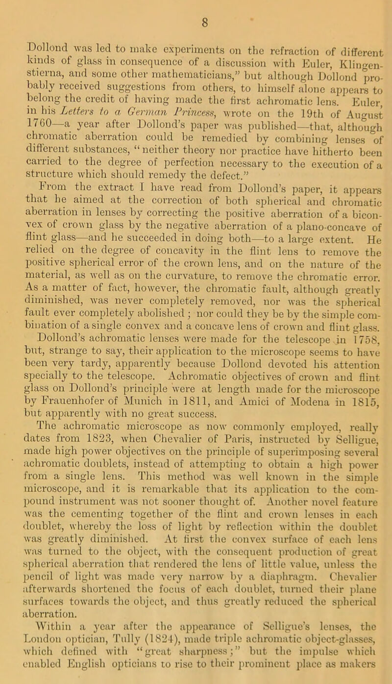 Dollond was led to make experiments on the refraction of different kinds of glass in consequence of a discussion with Euler, Klingen- stierna, and some other mathematicians,” but although Dollond pro- bably received suggestions from others, to himself alone appears to belong the credit of having made the first achromatic lens. Euler, in his to a German Princess, wrote on the 19th of August 1760—a year after Dollond’s paper was published—that, although chromatic aberration could be remedied by combining lenses of different substances, “ neither theory nor practice have hitherto been carried to the degree of perfection necessary to the execution of a structure which should remedy the defect.” From the extract I have read from Dollond’s paper, it appears that he aimed at the correction of both spherical and chromatic aberration in lenses by correcting the positive aberration of a bicon- vex of crown glass by the negative aberration of a plano-concave of flint glass—and he succeeded in doing both—to a large extent. He relied on the degree of concavity in the flint lens to remove tlie positive spherical error of the crown lens, and on the nature of the material, as well as on the curvature, to remove the chromatic error. As a matter of fact, however, the chromatic fault, although greatly diminished, was never completely removed, nor was the spherical fault ever completely abolished ; nor could they be by the simple com- bination of a single convex and a concave lens of crown and flint glass. Dollond’s achromatic lenses were made for the telescope in 1758, but, strange to say, their application to the microscope seems to have been very tardy, apparently because Dollond devoted his attention sj^ecially to the telescope. Achromatic objectives of crown and flint glass on Dollond’s principle were at length made for the microscope by Frauenhofer of Munich in 1811, and Amici of Modena in 1815, but apparently with no great success. The achromatic microscope as now commonly employed, really dates from 1823, when Chevalier of Paris, instructed by Selligue, made high power objectives on the principle of superimposing several achromatic doublets, instead of attempting to obtain a high power from a single lens. This method was well known in the sinij)le microscope, and it is remarkable that its ajjplicatiou to the com- pound instrument was not sooner thought of. Another novel feature was the cementing together of the flint and crown lenses in eacli doublet, whereby the loss of light by reflection within tlie doublet was greatly diminished. At first the convex surface of each lens was turned to the object, with the consequent production of great spherical aberration that rendered the lens of little value, unless the jjencil of light was made very narrow by a diaphragm. Chevalier afterwards shortened the focus of each doublet, turned their plane surfaces towards the object, and thus greatly reduced the spherical aberration. Within a year after the appearance of Sclligue’s lenses, the London optician, Tidly (1824), made triple acliromatic object-glasses, which defined with “great shaiqmess;” but the impulse whicli enabled hlnglish opticians to rise to their prominent place as makers