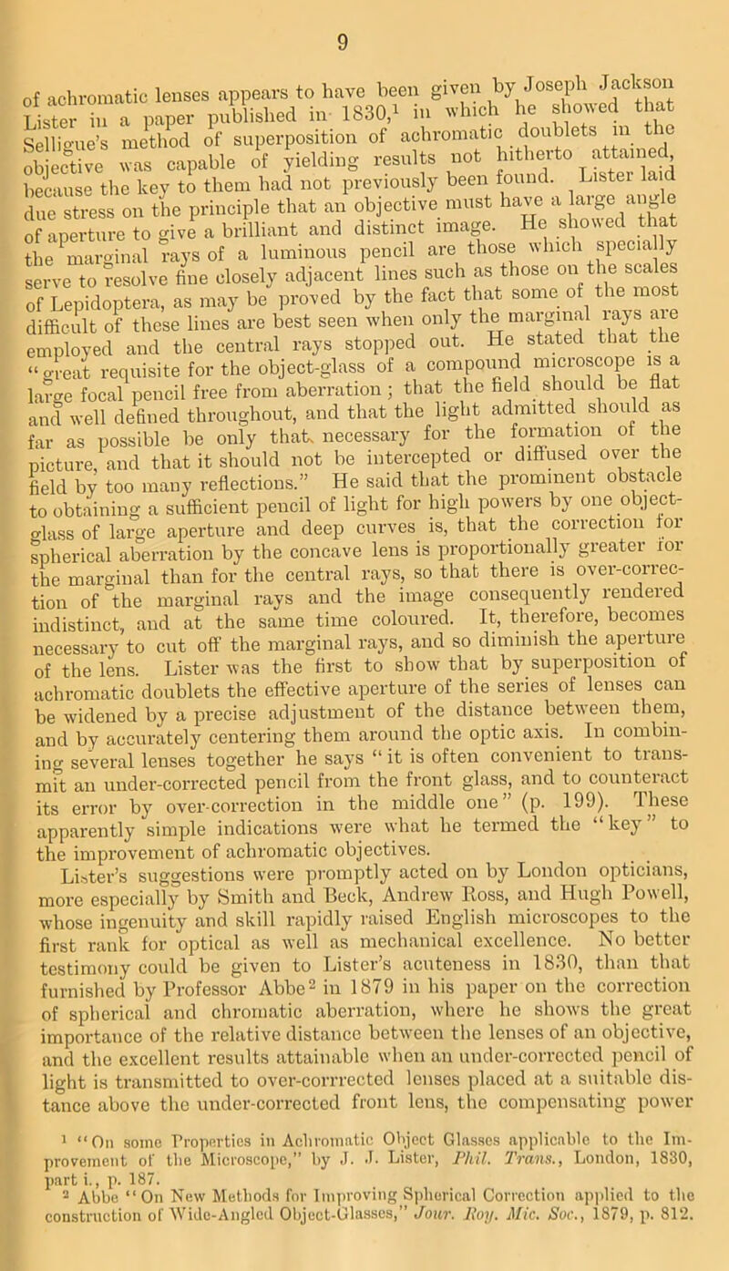 of achromatic lenses appears to have been given by Joseph Jackson Lister L a paper pnblished in 1830,^ in which he ^.owed that Sellio-ue’s method of superposition of achromatic doublets in obiertive was capable of yielding results not hitherto attanied because the key to them had not previously been found. Lister laid due stress on the principle that an objective must have ® of aperture to give a brilliant and distinct image. He showed that the ^marginal rays of a luminous pencil are those which specia ly serve to resolve fine closely adjacent lines such as those on the scales of Lepidoptera, as may be proved by the fact that some of the most difficult of these lines are best seen when only the marginal rays ate employed and the central rays stopped out. He stated that the “great requisite for the object-glass of a compound microscope is a large focal pencil free from aberration; that the field should be flat and well defined throughout, and that the light admitted should as far as possible be only that necessary for the fomiation of the picture, and that it should not be intercepted or diffused over the field by too many reflections.” He said that the prominent obstacle to obtaining a sufficient pencil of light for high powers by one object- crlass of large aperture and deep curves is, that the correction for spherical aberration by the concave lens is proportionally greater lor the marginal than for the central rays, so that there is over-correc- tion of the marginal rays and the image consequently rendered indistinct, and at the same time coloured. It, therefore, becomes necessary to cut off the marginal rays, and so diminish the aperture of the lens. Lister was the first to show that by superposition of achromatic doublets the effective aperture of the series of lenses can be widened by a precise adjustment of the distance between them, and by accurately centering them around the optic axis. In combin- ing several lenses together he says “ it is often convenient to trans- mit an under-corrected pencil from the front glass, and to counteract its error by overcorrection in the middle one” (p. 199). These apparently simple indications were what he termed the “key” to the improvement of achromatic objectives. Lister’s suggestions were promptly acted on by London opticians, more especially by Smith and Beck, Andrew Ross, and Hugh Powell, whose ingenuity and skill rapidly raised English microscopes to the first rank for optical as well as mechanical excellence. No better testimony could be given to Lister’s acuteness in 1830, than that furnished by Professor Abbe^ in 1879 in his paper on the correction of spherical and chromatic aberration, where he shows the great importance of the relative distance between the lenses of an objective, and the excellent results attainable when an under-corrected pencil of light is transmitted to over-corrrected lenses placed at a suitable dis- tance above the under-corrected front lens, the compensating power 1 “On some rro]in.rtics in Acliioinatic Oi'ject Glasse.s applicable to the Im- provement of the Microscope,” by J. J- Lister, Phil. Trans., London, 1830, part i., p. 187. “ Abbe “On New Methods for Improving Spherical Correction apjilied to the construction of Wide-Angled Object-Glasses,” Jour. Hoy. Mic. Soc., 1879, p. 812.