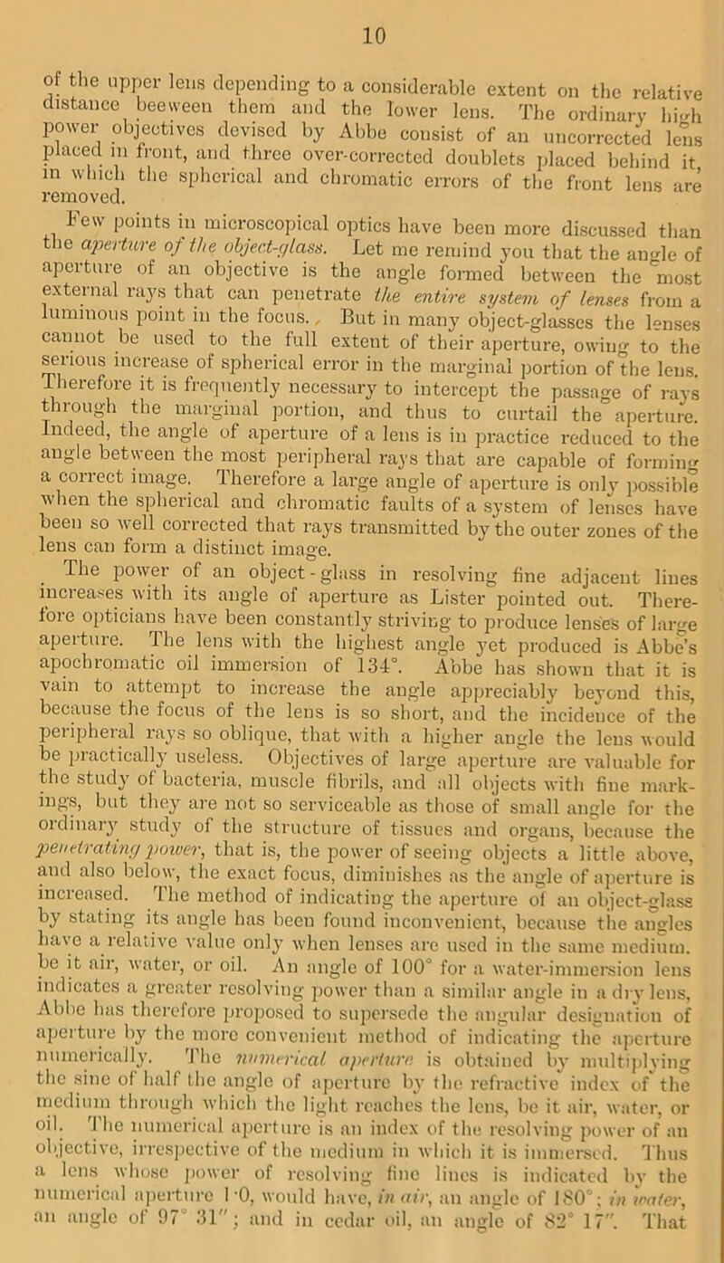 of the upper leus depending to a considerable extent on the relative distance beeween them and the lower lens. The ordinary hi<di power objectives devised by Abbe consist of an iincorrccted lens placed 111 front, and throe over-corrected doublets placed behind it in winch the spherical and chromatic errors of the front lens are removed. Few points in microscopical optics have been more discussed than tlie aperture of the object-glass. Let me remind you that the am^le of aperture of an objective is the angle formed between the 'most external rays that can penetrate the entire system of lenses from a luminous point in the focus., But in many object-glasses the lenses cannot be used to the full extent of their aperture, owing to the ^lioiis increase of spherical error in the marginal portion of the lens. Therefore it is frequently necessary to intercept the passage of rays through the marginal portion, and thus to curtail the aperture. Indeed, the angle of aperture of a lens is in practice reduced to the angle between the most peripheral rays that are capable of formino- a correct image. Therefore a large angle of aperture is only po.ssible ■when the spherical and chromatic faults of a system of lenses have been so well corrected that rays transmitted by the outer zones of the lens can form a distinct image. ^ The power of an object - glass in resolving fine adjacent lines increases with its angle of aperture as Lister pointed out. There- fore opticians have been constantly striving to produce lensds of large aperture. The lens with the highest angle yet produced is Abbe’s apochromatic oil immersion of 134°. Abbe has shown that it is vain to attempt to increase the angle appreciably bevoud this, because the focus of the lens is so short, and the incidence of the peripheral rays so oblique, that with a higher angle the lens would be practically useless. Objectives of large aperture are valuable for the study of bacteria, muscle fibrils, and all objects with fine mark- ing,s, but they ai-e not so serviceable as those of small angle for the oidinaiy studj' of the structure of tissues and organs, because the penetrating poiver, that is, the power of seeing objects a little above, and also below, the exact focus, diminishes as the angle of apertme is increased. The method of indicating the aperture of an object-glass by stating its angle has been found inconvenient, because tiie angles have a relative value only when lenses arc used in the same medium, be it air, water, or oil. An angle of 100° for a water-immersion lens indicates a greater resolving j)ower than a similar angle in a dry lens, Abbe has therefore proposed to supersede tlie angular designation of aperture by the more convenient metliod of indicating the aperture numerically. 'I'he numerical aperture is obtained by nudtiplving the sine of Iialf Ihe angle of aperture by the refractive index of the medium tlirough which the liglit reaches the lens, be it air, water, or oil. 'I’hc numerical aperture is an index of the resolving power of an objective, irrespective of the medium in which it is immersed. 'J hus a lens wiiosc jiower of rc.solving fine lines is indicated bv the numerical apertui'c I '0, would have, in aii\ an angle of 180°; in iraier, an angle of 97’ 31; and in cedar oil, an angle of 82° 17. That