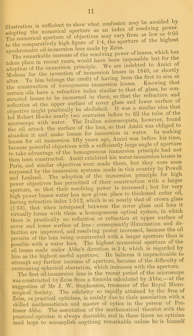 illustration is sufficient to show what jonf^jon adopting the numerical aperture as an nide. o The numerical aperture of objectives may vary from as low cv W of 14, the aperture ot the h.ghest rtiAoniirnninfin oil-iniuiersion lens made by Zeiss. ^ ^ ^ in of the resolving power of lenses winch has taken pCe in recent years, would have been impossible but for the adoption of the immersion principle. _We are Alodena for the invention of immersion lenses in 1^40, oi s o y after To him belongs the credit of having been the first to aim at ‘the construction of ^ con- certain oils have a refractive index similar to that of glass, he coi striicted lenses to be immersed in them, so that the refraction a reflection at the upper surface of cover glass and lower suiface o obiective mioht practically be abolished. It was a similai ic^^a tin led Robert Hooke nearly two centuries before to fill the tube of the microscope with water. The Italian microscopists, the oil attack the surface of the lens, so that Amici was obliged to abandon it and make lenses for immersion in water. In makin^ lenses for oil immersion fifty years ago. Amici was because powerful objectives with a sufficiently large angle of apeituie to take advantage of the homogeneous immersion principle had not then been constructed. Amici exhibited his water-immersion lenses in Paris, and similar objectives were made there, but they were soon surpassed by the immersion systems made in this country by Powell and Lealand. The adoption of the immersion principle for high power objectives has permitted of their construction with a larger aperture, so that their resolving power is increased ; but lor very hio-h power lenses water has now given place to thickened cedar oil, having refractive index Pol2, which is so nearly that of crown glass (P53) that when interposed between the cover glass and lens it virtually forms with them a homogeneous optical system, in which there is practically no reflection or refraction at u]iper surface of cover and lower surface of lens; consequently illumination and de- finition are improved, and resolving power increased, because the oil permits of the lens being constructed with a larger aperture than is possible with a water lens. The highest numerical aperture of the oil lenses made under Abbe’s direction is 1'4, which is regarded by him as the highest useful aperture. He believes it impracticable to attempt any further increase of aperture, because of the difficulty of overcoming spherical aberration, which increases with the aperture. The first oil-immersion lens in the recent period of the microscope was constructed by Zeiss from a formula calculated by Abbe,—at the suggestion of Mr J. W. Steiihenson, treasurer of the Royal Micro- scopical Society. The celebrity so rajiidly attained by the firm of Zeiss, as practical opticians, is mainly due to their association with a skilled mathematician and master of optics in the jicrson of Pro- fessor Abbe. Tlie association of the mathematical theorist with the practical optician is always desirable, and in these times no optician need hope to accomplish anything remarkable unless he is himself
