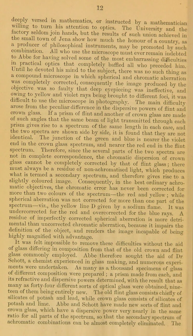 deeply versed in mathematics, or instructed by a mathematician willing to turn his attention to optics. The University and tlie iactory seldom join liands, but the results of such union achieved in the small town of Jena show how much the honour of a country as a producer of philosophical instruments, may be promoted by such combination. All who use the microscope must ever remain indebted to Abbe for having solved some of the most embarrassing difficulties m practical ojitics that completely baffled all who preceded him Until he devoted his mind to the subject, there was no such thing as a compound microscope in which spherical and chromatic aberration was completely corrected, consequently the image produced by the objective was so faulty that deep eyepiecing was ineffective, and owug to yellow and violet rays being brought to different foci, it was ditticult to use the microscope in photography. The main difficultv arose from the peculiar difference in the dispersive powers of flint and crown glass. If a prism of flint and another of crown glass are made of such angles that the same beam of light transmitted through eacli pi ism gives rise to a spectrum of the same length in each case, and the two spectra are shown side by side, it is found that they are not identical. The junction of the green and blue is nearer the violet end in the crown glass spectrum, and nearer the red end in the flint spectrum. Thei’efore, since the several parts of the two spectra are not in complete correspondence, the chromatic dispersion of crown glass cannot be completely corrected by that of flint glass; there must always be a residue of non-achromatised light, which produces what is teimed a secondary spectrum, and therefore gives rise to a slightly coloured image. Consequently, in the best ordinary achro- matic objectives, the chromatic error has never been corrected for more than two colours of the spectrum—the red and yellow; while spherical aberration was not corrected for more than one part’ of the spectrum—viz., the yellow line D given by a sodium flame. It was undercorrected for the red and overcorrected for the blue rays. A lesidue of imperfectly corrected spherical aberration is more detri- mental than uncorrected chromatic aberration, because it impairs the definition of the object, and renders the image incajjable of beino- highly magnified with advantage. ° It was felt impossible to remove these difficulties without the aid of glass differing in composition from that of the old crown and flint glass commonly emifloyed. Abbe therefore sought the aid of Dr >Schott, a chemist experienced in glass making, and numerous experi- ments were undertaken. As many as a thousand sjjecimens of glass of different composition were jirepared ; a prism made from each, and its refractiv'e and dispersive powers determined, Avith the result that as many as forty-four different sorts of optical glass were obtained, nine- teen of them being entirely new. The old flint glass consists chiefly of silicates of jjotasii and lead, while crown glass consists of silicate's of potash and lime. Abbe and Schott have made new sorts of flint and crown glass, which have a dispersive power very nearly in the same ratio for all parts of the spectrum, so that the socondarv spectrum of achromatic combinations can bo almost completely eliminated. 'J'ho