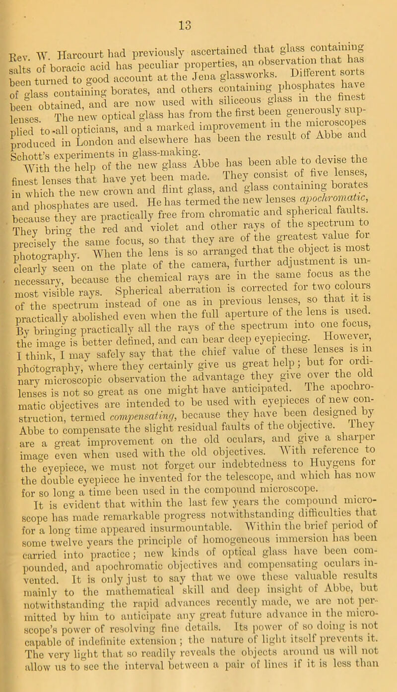 Kev W. Harcouvt had previously ascertained that salts of boracic acid has peculiar properties, an been turned to good account at the Jena glassworks. Diffeient soi ts of ^lass containing borates, and others containing phosphates hav e been obtSned, and are now used with siliceous glass m the finest lenses The new optical glass has from the first been geneiouslj sup Sd to ill opticians, and“a marked improvement m the microscope produced in London and elsewhere has been the result of Abbe a has been able to devise the finest lenses th!t have yet been made. They consist of five lenses, in which the new crown and flint glass, and glass containing boia es and phosphates are used. He has termed the new because they are practically free from chromatic and spheiical faults, lley bH o the md and violet and other rays of the spectrum to nreisely the same focus, so that they are of the greatest value fox photogiphy. When the lens is so arranged that the object is most Larll ien on the plate of the camera, further adjustment is uii- • necesLy, because the chemical rays are in ^ most visible rays. Spherical aberration is corrected ^ of the spectrum instead of one as m previous lenses, so that it is practically abolished even when the full aperture of the lens is used. By bringing practically all the rays of the spectrum into one focus, the image is better defined, and can bear deep eyepeemg. However, I think, I may safely say that the chief value of these lenses i^s m photography, where they certainly give us great help; but foi oidi- nary microscopic observation the advantage they give over the old lenses is not so great as one might have anticipated. The apochio- matic objectives are intended to be used with eyepieces of new con- struction, termed comjmisating, because they have been designed y Abbe to compensate the slight residual faults of the objective. lej^ are a o-reat improvement on the old oculars, and give a sharper imacm even when used with the old objectives. 'With reference to the°eyepiece, we must not forget our indebtedness to Huygens for the double eyepiece he invented for the telescope, and which has now for so long a time heen used in the compound microscope. It is evident that within the last few years the compound micro- scope has made remarkable progress notwithstanding difficulties that for a long time appeared insurmountable. AVithin the brief period of some twelve years the principle of homogeneous immersion has been carried into practice ; new kinds of optical glass have been com- pounded, and apochromatic objectives and compensating oculars in- vented. It is only just to say that wo owe these valuable results mainly to the matliematical skill and deep insight of Abbe, but notwithstanding the rajiid advances recently made, we arc not per- mitted by him to anticipate any great future advance in the micro- scope’s power of resolving fine details. Its power of so doing is not capable of indefinite extension ; the nature of light itself prevents it. The very light that so readily reveals the objects around us will not allow us to”800 the interval between a pair of lines if it is less than