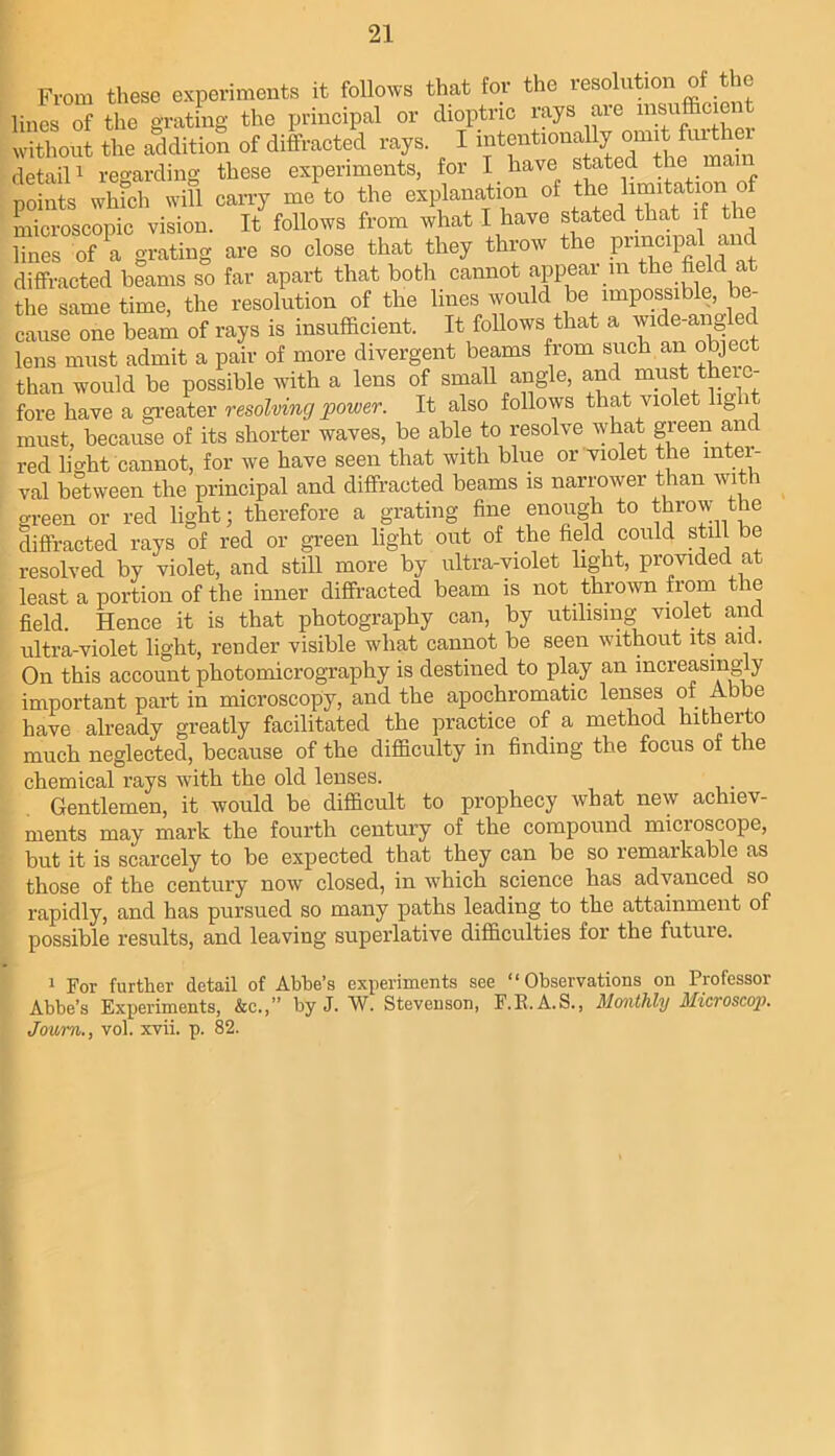 From these experiments it follo^ys that for the resolution of the lines of the grating the principal or dioptric rays aie msufficie without the addition of diffracted rays. I 'f detaiP regarding these experiments, for I have stated the mam points wlifcl. wiU carry me to the explanation of ‘t® >1“^ microscopic vision. It follows from what I have stated that if the E of a grating are so close that they throw the P^cipal ai^ diffracted beams so far apart that both cannot apear in the field at tiie same time, the resolution of the lines would be impossible, be- cause one beam of rays is insufficient. It foUows that a wide-angled lens must admit a pair of more divergent beams from such an object than would be possible with a lens of smaU angle, and must theio- fore have a greater resolving power. It also follows that violet light must, because of its shorter waves, be able to resolve what green and red lio'ht cannot, for we have seen that with blue or violet the inter- val between the principal and diffracted beams is narrower than with green or red light; therefore a grating fine enough to throw the diffracted rays of red or green light out of the field could still be resolved by violet, and still more by ultra-violet light, provided at least a portion of the inner diffracted beam is not thrown from the field. Hence it is that photography can, by utilising violet and ultra-violet light, render visible what cannot be seen without its aid. On this account photomicrography is destined to play an increasingly important part in microscopy, and the apochromatic lenses of Abbe have already greatly facilitated the practice of a method hitherto much neglected, because of the difficulty in finding the focus of the chemical rays with the old lenses. Gentlemen, it would be difficult to prophecy what new achiev- ments may mark the fourth century of the compound microscope, but it is scarcely to be expected that they can be so remarkable as those of the century now closed, in which science has advanced so rapidly, and has pursued so many paths leading to the attainment of possible results, and leaving superlative difficulties for the future. 1 For further detail of Abbe’s experiments see “Observations on Professor Abbe’s Experiments, &c.,” by J. W. Stevenson, F.E.A.S., Monthly Microscop. Joum., vol. xvii. p. 82.