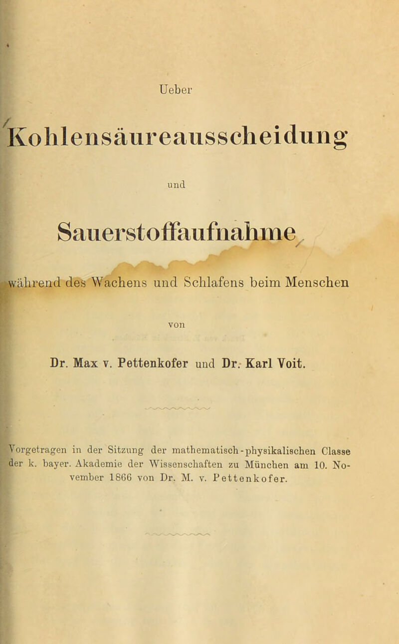 Ueber Ko Illensäureausscheidung’ und Sauerstolfaufnahme^ während des Wachens und Schlafens beim Menschen von Dr. Max v. Pettenkofer und Dr.- Karl Voit. Yorgetragen in der Sitzung der mathematisch-physikalischen Classe der k. bayer. Akademie der Wissenschaften zu München am 10. No- vember 1866 von Dr. M. v. Pettenkofer.