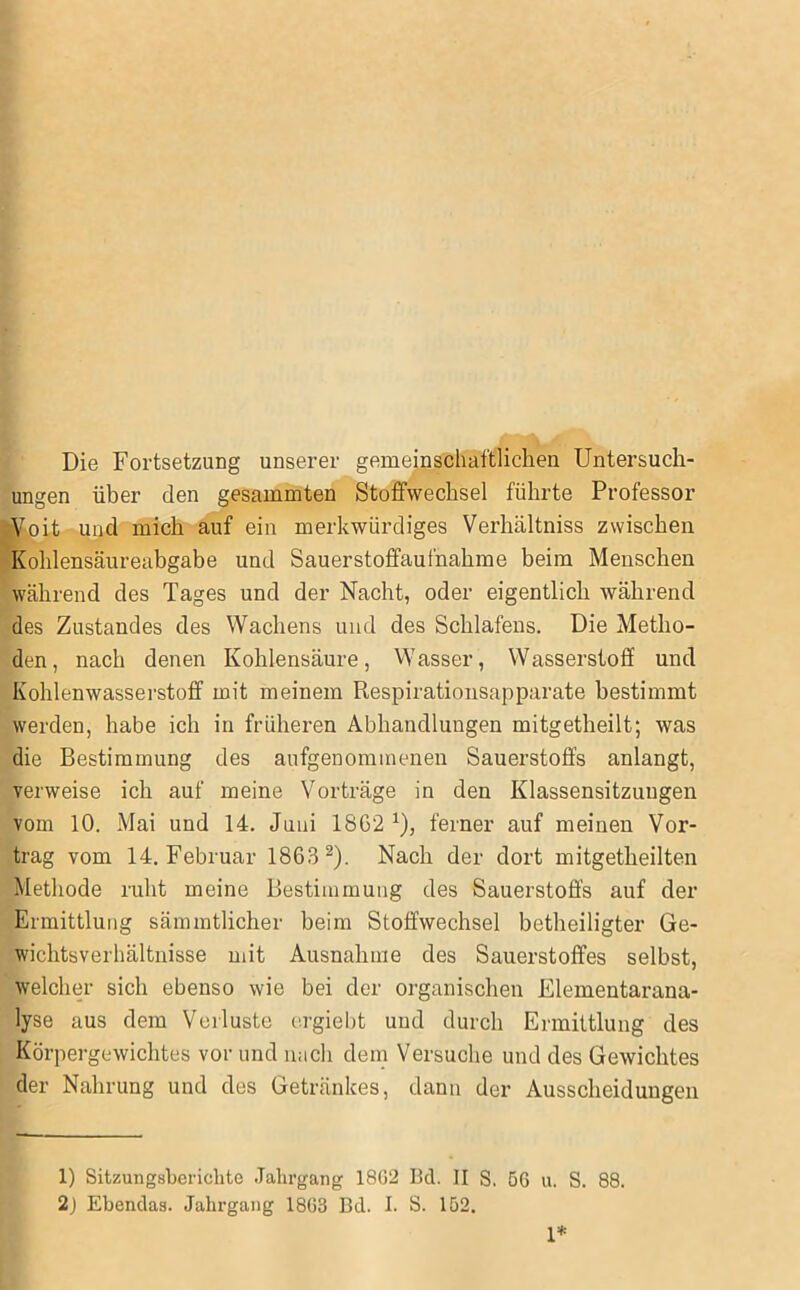 Die Fortsetzung unserer gemeinschaftlichen Untersuch- ungen über den gesummten Stoffwechsel führte Professor ViPit und mich auf ein merkwürdiges Verhältniss zwischen Kohlensäureabgabe und Sauerstoffaufnahme beim Menschen während des Tages und der Nacht, oder eigentlich während des Zustandes des Wachens und des Schlafens. Die Metho- den, nach denen Kohlensäure, Wasser, Wasserstoff und Kohlenwasserstoff mit meinem Respirationsapparate bestimmt werden, habe ich in früheren Abhandlungen mitgetheilt; was die Bestimmung des aufgenommenen Sauerstoffs anlangt, verweise ich auf meine Vorträge in den Klassensitzungen vom 10. Mai und 14. Juni 18G2 ^), ferner auf meinen Vor- trag vom 14. Februar 1863^). Nach der dort mitgetheilten Methode ruht meine Bestimmung des Sauerstoffs auf der Ermittlung sämmtlicher beim Stoffwechsel betheiligter Ge- wichtsverhältnisse mit Ausnahme des Sauerstoffes selbst, welcher sich ebenso wie bei der organischen Elementarana- lyse aus dem Verluste ergiebt und durch Ermittlung des Körpergewichtes vor und nach dem Versuche und des Gewichtes der Nahrung und des Getränkes, dann der Ausscheidungen 1) Sitzungsberichte Jahrgang 18G2 Bei. II S. 66 u. S. 88. 2j Ebendas. Jahrgang 1863 Bd. I. S. 152. 1*